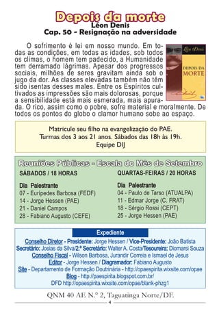 4
Conselho Diretor - Presidente: Jorge Hessen / Vice-Presidente: João Batista
Secretário: Josias da Silva/2.º Secretário: Walter A. Costa/Tesoureira: Diomarsi Souza
Conselho Fiscal - Wilson Barbosa, Jurandir Correia e Ismael de Jesus
Editor - Jorge Hessen / Diagramador: Fabiano Augusto
Site - Departamento de Formação Doutrinária - http://opaespirita.wixsite.com/opae
Blog - http://paespirita.blogspot.com.br/
DFD http://opaespirita.wixsite.com/opae/blank-phzg1
QNM 40 AE N.° 2, Taguatinga Norte/DF.
Expediente
Reuniões Públicas - Escala do Mês de Setembro
SÁBADOS / 18 HORAS
Dia Palestrante
07 - Eurípedes Barbosa (FEDF)
14 - Jorge Hessen (PAE)
21 - Daniel Campos
28 - Fabiano Augusto (CEFE)
QUARTAS-FEIRAS / 20 HORAS
Dia Palestrante
04 - Paulo de Tarso (ATUALPA)
11 - Edmar Jorge (C. FRAT)
18 - Sérgio Rossi (CEPT)
25 - Jorge Hessen (PAE)
Matricule seu filho na evangelização do PAE.
Turmas dos 3 aos 21 anos. Sábados das 18h às 19h.
Equipe DIJ
Depois da morte
Léon Denis
Cap. 50 - Resignação na adversidade
O sofrimento é lei em nosso mundo. Em to-
das as condições, em todas as idades, sob todos
os climas, o homem tem padecido, a Humanidade
tem derramado lágrimas. Apesar dos progressos
sociais, milhões de seres gravitam ainda sob o
jugo da dor. As classes elevadas também não têm
sido isentas desses males. Entre os Espíritos cul-
tivados as impressões são mais dolorosas, porque
a sensibilidade está mais esmerada, mais apura-
da. O rico, assim como o pobre, sofre material e moralmente. De
todos os pontos do globo o clamor humano sobe ao espaço.
 