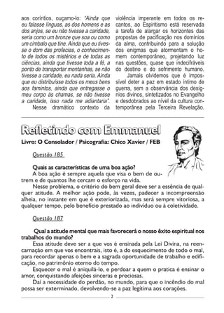 2
Livro: O Consolador / Psicografia: Chico Xavier / FEB
Questão 185
Quais as características de uma boa ação?
A boa ação é sempre aquela que visa o bem de ou-
trem e de quantos lhe cercam o esforço na vida.
Nesse problema, o critério do bem geral deve ser a essência de qual-
quer atitude. A melhor ação pode, às vezes, padecer a incompreensão
alheia, no instante em que é exteriorizada, mas será sempre vitoriosa, a
qualquer tempo, pelo benefício prestado ao indivíduo ou à coletividade.
Questão 187
Qual a atitude mental que mais favorecerá o nosso êxito espiritual nos
trabalhos do mundo?
Essa atitude deve ser a que vos é ensinada pela Lei Divina, na reen-
carnação em que vos encontrais, isto é, a do esquecimento de todo o mal,
para recordar apenas o bem e a sagrada oportunidade de trabalho e edifi-
cação, no patrimônio eterno do tempo.
Esquecer o mal é aniquilá-lo, e perdoar a quem o pratica é ensinar o
amor, conquistando afeições sinceras e preciosas.
Daí a necessidade do perdão, no mundo, para que o incêndio do mal
possa ser exterminado, devolvendo-se a paz legítima aos corações.
Refletindo com EmmanuelRefletindo com Emmanuel
aos coríntios, ouçamo-lo: “Ainda que
eu falasse línguas, as dos homens e as
dos anjos, se eu não tivesse a caridade,
seria como um bronze que soa ou como
um címbalo que tine. Ainda que eu tives-
se o dom das profecias, o conhecimen-
to de todos os mistérios e de todas as
ciências, ainda que tivesse toda a fé, a
ponto de transportar montanhas, se não
tivesse a caridade, eu nada seria. Ainda
que eu distribuísse todos os meus bens
aos famintos, ainda que entregasse o
meu corpo às chamas, se não tivesse
a caridade, isso nada me adiantaria”.
Nesse dramático contexto da
violência imperante em todos os re-
cantos, ao Espiritismo está reservada
a tarefa de alargar os horizontes das
propostas de pacificação nos domínios
da alma, contribuindo para a solução
dos enigmas que atormentam o ho-
mem contemporâneo, projetando luz
nas questões, quase que indecifráveis
do destino e do sofrimento humano.
Jamais olvidemos que é impos-
sível deter a paz em estado íntimo de
guerra, sem a observância dos desíg-
nios divinos, sintetizados no Evangelho
e desdobrados ao nível da cultura con-
temporânea pela Terceira Revelação.
 