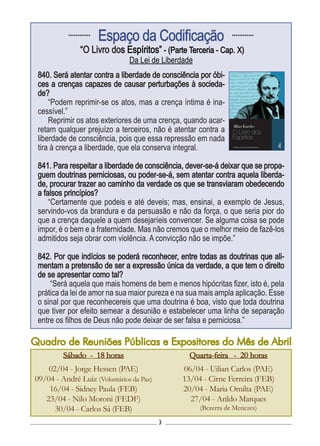 3
Sábado - 18 horas
02/04 - Jorge Hessen (PAE)
09/04 - André Luiz (Voluntários da Paz)
16/04 - Sidney Paula (FEB)
23/04 - Nilo Moroni (FEDF)
30/04 - Carlos Sá (FEB)
............
Espaço da Codificação ............
“O Livro dos Espíritos” - (Parte Terceria - Cap. X)
Da Lei de Liberdade
840. Será atentar contra a liberdade de consciência por óbi-
ces a crenças capazes de causar perturbações à socieda-
de?
“Podem reprimir-se os atos, mas a crença íntima é ina-
cessível.”
Reprimir os atos exteriores de uma crença, quando acar-
retam qualquer prejuízo a terceiros, não é atentar contra a
liberdade de consciência, pois que essa repressão em nada
tira à crença a liberdade, que ela conserva integral.
841. Para respeitar a liberdade de consciência, dever-se-á deixar que se propa-
guem doutrinas perniciosas, ou poder-se-á, sem atentar contra aquela liberda-
de, procurar trazer ao caminho da verdade os que se transviaram obedecendo
a falsos princípios?
“Certamente que podeis e até deveis; mas, ensinai, a exemplo de Jesus,
servindo-vos da brandura e da persuasão e não da força, o que seria pior do
que a crença daquele a quem desejaríeis convencer. Se alguma coisa se pode
impor, é o bem e a fraternidade. Mas não cremos que o melhor meio de fazê-los
admitidos seja obrar com violência. A convicção não se impõe.”
842. Por que indícios se poderá reconhecer, entre todas as doutrinas que ali-
mentam a pretensão de ser a expressão única da verdade, a que tem o direito
de se apresentar como tal?
“Será aquela que mais homens de bem e menos hipócritas fizer, isto é, pela
prática da lei de amor na sua maior pureza e na sua mais ampla aplicação. Esse
o sinal por que reconhecereis que uma doutrina é boa, visto que toda doutrina
que tiver por efeito semear a desunião e estabelecer uma linha de separação
entre os filhos de Deus não pode deixar de ser falsa e perniciosa.”
Quarta-feira - 20 horas
06/04 - Uilian Carlos (PAE)
13/04 - Cirne Ferreira (FEB)
20/04 - Maria Omilta (PAE)
27/04 - Arildo Marques
(Bezerra de Menezes)
Quadro de Reuniões Públicas e Expositores do Mês de Abril
 