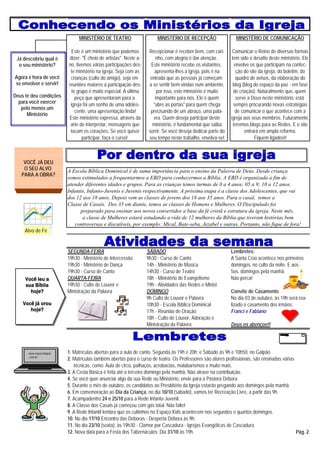 MINISTÉRIO DE TEATRO                      MINISTÉRIO DE RECEPÇÃO                  MINISTÉRIO DE COMUNICAÇÃO

                          Este é um ministério que podemos         Recepcionar é receber bem, com cari-       Comunicar o Reino de diversas formas
 Já descobriu qual é     dizer: "É cheio de artistas". Neste a-       nho, com alegria é dar atenção.         tem sido o desafio deste ministério. Ele
  o seu ministério?     no, tivemos várias participações des-       Este ministério recebe os visitantes,       envolve os que participam na confec-
                         te ministério na igreja. Seja com as         apresenta-lhes a igreja, pois é na         ção do site da igreja, do boletim, do
Agora é hora de você     crianças (culto do amigo), seja em         entrada que as pessoas já começam            quadro de avisos, da elaboração do
se envolver e servir!   reuniões maiores a participação des-       a se sentir bem-vindas num ambiente,        blog (blog do espaço da paz - em fase
                          te grupo é muito especial. A última          por isso, este ministério é muito       de criação). Naturalmente que, quem
Deus te deu condições       peça que apresentaram para a              importante para nós. Ele é quem            serve a Deus neste ministério, está
  para você exercer      igreja foi um sonho de uma adoles-          "abre as portas" para quem chega          sempre procurando novas estratégias
   pelo menos um
                            cente, uma apresentação linda!          precisando de um abraço, uma pala-          de comunicar o que acontece com a
      Ministério
                        Este ministério expressa, através da         vra. Quem deseja participar deste       igreja aos seus membros. Futuramente,
                         arte de interpretar, mensagens que          ministério, é fundamental que saiba       teremos blogs para as Redes. E o site
                         tocam os corações. Se você quiser         sorrir. Se você deseja dedicar parte do           entrará em ampla reforma.
                                participar, faça o curso!          seu tempo neste trabalho, envolva-se!                   Fiquem ligados!!



    VOCÊ JÁ DEU
    O SEU ALVO          A Escola Bíblica Dominical é de suma importância para o ensino da Palavra de Deus. Desde criança
   PARA A OBRA?
                        somos estimulados a frequentarmos a EBD para conhecermos a Bíblia. A EBD é organizada a fim de
                        atender diferentes idades e grupos. Para as crianças temos turmas de 0 a 4 anos; 05 a 9; 10 a 12 anos,
                        Infantis, Infanto-Juvenis e Juvenis respectivamente. A próxima etapa é a classe dos Adolescentes, que vai
                        dos 12 aos 18 anos. Depois vem as classes de jovens dos 18 aos 35 anos. Para o casal, temos a
                        Classe de Casais. Dos 35 em diante, temos as classes de Homens e Mulheres. O Discipulado foi
                              preparado para ensinar aos novos convertidos a base da fé cristã e estrutura da igreja. Neste mês,
                               a classe de Mulheres estará estudando a vida de 12 mulheres da Bíblia que tiveram histórias bem
                            controversas e discutíveis, por exemplo: Mical, Bate-seba, Jezabel e outras. Portanto, não fique de fora!
     Alvo de Fé


                        SEGUNDA-FEIRA                             SÁBADO                                     Lembretes:
                        19h30 - Ministério de Intercessão         9h30 - Curso de Canto                      A Santa Ceia acontece nos primeiros
                        19h30 - Ministério de Dança               14h - Ministério de Música                 domingos, no culto da noite. E aos
                        19h30 - Curso de Canto                    14h30 - Curso de Teatro                    5os. domingos pela manhã.
     Você leu a         QUARTA-FEIRA                              18h - Ministério de Evangelismo            Não perca!
     sua Bíblia         19h30 - Culto de Louvor e                 19h - Atividades das Redes e Minist.
       hoje?            Ministração da Palavra                    DOMINGO                                    Convite de Casamento
                                                                  9h Culto de Louvor e Palavra               No dia 03 de outubro, às 19h será rea-
    Você já orou                                                  10h30 - Escola Bíblica Dominical           lizado o casamento dos irmãos:
       hoje?                                                      17h - Reunião de Oração                    Franci e Fabiano
                                                                  18h - Culto de Louvor, Adoração e
                                                                  Ministração da Palavra                     Deus os abençoe!!




      www.espacodapaz   1. Matrículas abertas para a aula de canto. Segunda às 19h e 20h; e Sábado às 9h e 10h50, no Galpão.
      .com.br
                        2. Matrículas também abertas para o curso de teatro. Os Professores são atores profissionais, são ensinadas várias
                           técnicas, como: Aula de circo, palhaços, acrobacias, malabarismos e muito mais.
                        3. A Cesta Básica é feita até o terceiro domingo pela manhã. Não atrase na contribuição.
                        4. Se você quer anunciar algo da sua Rede ou Ministério, envie para a Pastora Débora.
                        5. Durante o mês de outubro, os candidatos ao Presbitério da Igreja estarão pregando aos domingos pela manhã.
                        6. Em comemoração ao Dia da Criança, no dia 10/10 (sábado), vamos ter Recreação Livre, a partir das 9h.
                        7. Acampadentro 24 e 25/10 para a Rede Infanto-Juvenil.
                        8. A Classe dos Casais já começou com gás total. Não falte!
                        9. A Rede Infantil lembra que os cultinhos no Espaço Kids acontecem nos segundos e quartos domingos.
                        10. No dia 17/10 Encontro das Déboras - Desperta Débora às 9h.
                        11. No dia 23/10 (sexta), às 19h30 - Clamor por Cascadura - Igrejas Evangélicas de Cascadura
                        12. Nova data para a Festa dos Tabernáculos: Dia 31/10 às 19h.                                                     Pág. 2
 