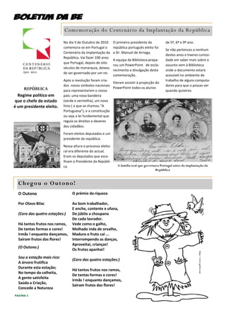 Comemoração do Centenár io da Implantação da República

                             No dia 5 de Outubro de 2010       O primeiro presidente da           de 5º, 6º e 9º ano.
                             comemora-se em Portugal o         república português eleito foi
                                                                                                  Se não pertences a nenhum
                             Centenário da Implantação da      o Dr. Manuel de Arriaga.
                                                                                                  destes anos e tiveres curiosi-
                             República. Vai fazer 100 anos
                                                               A equipa da Biblioteca prepa-      dade em saber mais sobre o
                             que Portugal, depois de oito
                                                               rou um PowerPoint de escla-        assunto vem à Biblioteca
                             séculos de monarquia, deixou
                                                               recimento e divulgação desta       onde o documento estará
                             de ser governado por um rei.
                                                               comemoração.                       acessível no ambiente de
                             Após a revolução foram cria-                                         trabalho de alguns computa-
                                                            Vieram assistir à projecção do
                             dos novos símbolos nacionais                                         dores para que o possas ver
     REPÚBLICA                                              PowerPoint todos os alunos
                             para representarem o nosso                                           quando quiseres.
  Regime político em         país: uma nova bandeira
que o chefe de estado        (verde e vermelha), um novo
é um presidente eleito.      hino ( a que se chamou “A
                             Portuguesa”), e a constituição
                             ou seja a lei fundamental que
                             regula os direitos e deveres
                             dos cidadãos.
                             Foram eleitos deputados e um
                             presidente da república.
                             Nessa altura o processo eleito-
                             ral era diferente do actual.
                             Eram os deputados que esco-
                             lhiam o Presidente da Repúbli-
                             ca.                                  A família real que governava Portugal antes da implantação da
                                                                                            República



  Chegou o Outono!
  O Outono                        O prémio da riqueza

  Por Olavo Bilac                 Ao bom trabalhador,
                                  E enche, contente e ufana,
  (Coro das quatro estações:)     De júbilo a choupana
                                  De cada lavrador.
  Há tantos frutos nos ramos,     Vede como o galho,
  De tantas formas e cores!       Molhado inda de orvalho,
  Irmãs ! enquanto dançamos,      Maduro o fruto cai ...
  Saíram frutos das flores!       Interrompendo as danças,
                                  Aproveitai, crianças!
  (O Outono:)
                                  Os frutos apanhai!
                                                                                                                        http://www.pititi.com




  Sou a estação mais rica:
                                  (Coro das quatro estações:)
  A árvore frutifica
  Durante esta estação;
                                  Há tantos frutos nos ramos,
  No tempo da colheita,
                                  De tantas formas e cores!
  A gente satisfeita
                                  Irmãs ! enquanto dançamos,
  Saúda a Criação,
                                  Saíram frutos das flores!
  Concede a Natureza
PÁGINA 2
 