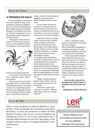 Hora do Conto

                                        amigo a aceitar em troca penas de
A VINGANÇA DO GALO                      papagaio ou de outras aves.
   Um dia o crocodilo, o rei dos rios   Mas o crocodilo recusou e excla-
africanos, resolveu ir visitar o seu    mou:
amigo galo. Chamou os súbditos e           - Ó meu amigo, não queiras
pôs-se a caminho. Entusiasmado, o       comparar as tuas penas com as
galo mandou preparar um grande          desses animais! E, sem mais ceri-
banquete. O crocodilo era o rei do      mónias, o crocodilo atirou-se à cau-
rio! Tinha de o tratar bem. O croco-    da do galo, arrancou-lhe as penas e
dilo apreciou muito o banquete e,       partiu com o seu troféu nos dentes.
no final, disse-lhe:                        O galo ficou furioso e envergo-
    - Amigo galo, rei dos cantores,     nhado e não teve outro remédio                - Sabes! - prosseguiu o galo -
trataste-me com todo o requinte.        senão esconder-se até que as              quero a tua pele para me proteger
Estou-te muito agradecido. Agora        penas lhe crescessem de novo.             dos meus inimigos.
vou regressar a casa e gostaria de      Recuperado o seu antigo orgulho,          Meio confundido e atrapalhado, o
                                        decidiu retribuir a visita ao amigo.      crocodilo quis oferecer ao galo
                                        Escolheu as galinhas e os frangos         uma pele de antílope ou de maca-
                                        mais fortes e corajosos para o            co, ou até mesmo de leopardo.
                                        acompanhar e partiu.                          - Como é que podes comparar
                                        O crocodilo, ainda lembrado da            essas insignificâncias com a tua
                                        excelente recepção tida no reino do       pele linda e temível? Ela zomba das
                                        seu amigo galo, não se poupou a           lanças e das flechas, que apenas
                                        esforços para preparar uma                lhe fazem cócegas nas escamas. E,
                                        extraordinária festa aos visitantes.      sem esperar resposta, o galo e a
                                        Vestiu-se com os mais belos fatos e       sua galinácea comitiva atiraram-se
                                        serviu-se um banquete requintado.         ao crocodilo com os seus bicos
levar uma recordação deste dia.         No final o galo agradeceu ao croco-       afiados. Despiram-lhe a pele e
   - A tua visita foi uma honra para    dilo aquele acontecimento inesque-        puseram-se em fuga, direitos a
mim. - respondeu o galo.- Pede o        cível:                                    casa.
que quiseres.                               - Amigo crocodilo, desejo-te
                                                                                     Querem saber o que se tem
   - Quero as penas da tua cauda        glória e saúde. Porém, antes de
                                                                                  passado desde então? O galo e o
para poder fazer um lindo chapéu.       partir, gostava de pedir-te uma
                                                                                  crocodilo nunca mais foram ami-
Todos hão-de perguntar-me onde o        recordação.
                                                                                  gos.
arranjei. E eu responderei que foi          - Muito bem, muito bem! -
oferta do meu amigo galo. O pedi-       exclamou o crocodilo. - Poderei             Adaptado de «Fábulas Africanas"
do do crocodilo entristeceu o galo,     negar alguma coisa a um amigo
que em vão tentou convencer o           como tu?



   L iv r o d o M ê s

Todos os meses divulgamos no painel da Biblioteca o «Livro
do Mês». Pomos à disposição dos nossos leitores, para leitura
domiciliária, as obras que constituem as maletas do Plano                 Agrupamento de Escolas de Quinta da Lomba
Nacional de Leitura e que, de outra maneira só poderiam ser                         Editado na Biblioteca Escolar
utilizadas para leitura na sala de aula. Relembramos que o
                                                                               da Escola Básica 2,3 de Quinta da Lomba
prazo para leitura de obras em casa é de 7 dias, porém, se não
                                                                                       Ano lectivo 2009/2010
conseguires terminar deves vir à recepção da BE pedir a reno-
vação do prazo.                                                                  Coordenação: Profª. Ivone Pedroso.

PÁGINA 4
 