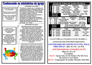 Escala de Cultos de Jardim Muribeca
                                                                                 Data Horário          Culto           Dirigente        Pregador




                                                                       Domingo
                                  MINISTÉRIO DE LIBRAS
                                                                                 02     18:30      Culto dos varões     Diác. Duda        Jailson
 Já descobriu qual é o    Ministério voltado para o trabalho de                  09     18:30        Culto Jovem           Cesar          Gabriel
    seu ministério?      acompanhamento e evangelização dos                      16     18:30     Culto das Crianças     Graziely            -
                         deficientes auditivos de nossa igreja.                  23     18:30        Culto da UFE      Maria Carneiro     Dorinha
 Agora é hora de você    O ministério está sempre em atuação                     30     18:30      Culto de Missões     Diác. Valter        Jair
 se envolver e servir!   em cultos, eventos, cursos e
                                                                                 Domingo             Escola Bíblica Dominical - E.B.D – 9h
                         capacitação de pessoas que sintam o
Deus te deu condições
                         desejo de aprender libras e                             Domingo                      Evangelismo – 14h
  para você exercer
                         evangelizar os deficientes auditivos          Data Horário                Culto         Dirigente         Pregador
   pelo menos um
                         de nossa comunidade. Se você sente o




                                                                                                                                                  Terça
      ministério                                                        04         19:30    Culto de Pregação     Carlos         Diác. Carneiro
                         desejo de participar procure o
                                                                        11         19:30       Santa Ceia            -                  -
                         responsável pelo ministério de libras
                         da igreja, a Ir. Tânia.                        18         19:30    Culto de Pregação Diác. Carneiro       Diác. Duda
                                                                        25         19:30    Culto de Pregação   Madalena          Diác. Onézio
                                  MINISTÉRIO DE VISITA
                                                                                 Quarta                 Culto Jovem e Infantil – 19:30
                            Ministério atuante em diversas áreas                 Quinta                Circulo de Oração das 13 Às 16 h
                             como: Visita aos fracos na fé, Novos
    Existe vários              convertidos, Enfermos, Hospitais,                 Data   Horário         Culto            Dirigente      Pregador
ministérios na igreja    Presídios, Casa de recuperação e Consolo.
                                                                                  07    19:30       Culto da UFE       Maria Carneiro       Jair




                                                                       Sexta
   que você pode         Ministério muito importante na igreja com
     trabalhar.             irmãos dispostos a levar a Palavra do                 14    19:30       Culto da UFE           Flávia       Diác. Valter
                              Senhor para aqueles que ainda não                   21    19:30       Culto da UFE           Cícera          Almir
Nos próximos boletins    conhecem o Seu Nome e visita de consolo
     iremos trazer        e alegria para irmãos de nossa igreja que               28    19:30       Culto da UFE          Elizama       Diác. Duda
  informações sobre          possam está passando por diversos
  outros ministérios      momentos na vida pessoal, familiar e etc.
para escolher em qual    Se você sente o desejo de participar de um       Em OUTUBRO na CONGREGAÇÃO DE MURIBECA,
você pode participar e        destes grupos de visitas, procure a
 contribuir com seu                        liderança.                            Acontecerão duas festividades importantes:
        talento.
                           DEPARTAMENTO DE EDUCAÇÃO RELIGIOSA
                                                                      ANIVERSÁRIO DO GRUPO INFANTIL JÓIAS
                          Departamento voltado para o ensino da
                          Palavra, responsável pela realização da         PRECIOSAS - dias 15 e 16 – às 19 h
                          EBD de nossa igreja e de treinamentos e
                         capacitações de professores, organizador
                         da Semana da Família e responsável pelo
                                                                         ANIVERSÁRIO DA CONGREGAÇÃO
                              discipulado dos novos convertidos e                 Dias 21, 22 e 23
                         melhorias na educação da igreja, trazendo
                         sempre os assuntos mais diversificados e                         Convidados:
                          para trabalhar com a igrejas nas escolas
                          bíblicas e etc. Se você sente o desejo de
                                                                       Dia 21 = Igreja Sede, Jd. Do Náutico, Pio XII, Nova
                           contribuir com este trabalho, procure o                  Descoberta e Nova Roma
                            irmão Alexandre Gomes, diretor deste
                               departamento e converse com ele.       Dia 22 = Congregações de Jordão, Macaíba e Dois Rios
 