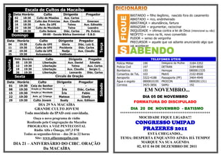 Escala de Cultos da Macaíba
          Data Horário              Culto          Dirigente         Pregador                     BASTARDO = filho ilegítimo, nascido fora do casamento
Domingo

           02     18:30       Culto de Missões     Aux. Carlos            -
                                                                                                  ABASTADO = rico, endinheirado
           09     18:30      Culto das Primícias Aux. Claudio        Emerson
           16     18:30         Aviv. Da UFE          Telma       Aux. Edinaldo
                                                                                                  ABASTANÇA = abundância, fartura
           23     18:30      Culto da Mocidade         Taina          Leandro                     ARRAZOAR = argumentar, raciocinar
           30     18:30         Culto Solene       Diác. Carlos     Pb. Evânio                    INIQUIDADE = ofensa contra a lei de Deus (intencional ou não)
          Domingo                  09:00 - Escola Bíblica Dominical - E.B.D.                      NEÓFITO = novo na fé, novo convertido
                                                                                                  PUDOR = senso de vergonha
Data Horário                    Culto           Dirigente      Pregador                           PRECURSOR = aquele que vai adiante anunciando algo que




                                                                               Terça
  04            19:30        Culto da UFE         Gloria       Diác. Luiz G.
                                                                                                  vai acontecer
  11            19:30        Culto da UFE        Pocidonia     Diác. Carlos
  18            19:30        Culto da UFE         Nadja        Aux. Claudio
  25            19:30        Avivamento          Valdinete           -
           Data Horário               Culto            Dirigente       Pregador                                 TELEFONES ÚTEIS
Quinta




            05   19:30             Libertação         Aux. Daniel       Edvaldo         Polícia Militar     190          Delegacia da Mulher   3184-3352
            12   19:30             Libertação           Telma         Aux. Carlos       Polícia Civil       197          DETRAN                3184-8000
            19   19:30             Libertação         Aux. Claudio     Sergio C.
                                                                                        Bombeiros           193          Hemope                0800811535
            26   19:30             Libertação          Leonardo       Diác. Carlos
                                                                                        Consertos de Tel.   103          Metrô                 2102-8500
           Sexta                               Circulo de Oração                        Aeroporto           3322-4188    Passaporte (PF)       3464-4949
Data Horário                   Culto            Dirigente      Pregador                 Água e esgoto       0800810195   PROCON                08002811311




                                                                               Sábado
  01            19:30     Ceia do Senhor            -              -                    Correios            3425-3856    SAMU                  192
  08            19:30     Oração p/ Mocidade       Íris      Diác. Carlos                                   EM NOVEMBRO...
  15            19:30     Oração p/ Mocidade       Íris         Fabio
  22            19:30      Aviv. p/ Criança      Mateus         Gisely                                 DIA 05 DE NOVEMBRO
  29            19:30      Culto Jovem            Suely      Aux. Edilson
                                                                                                    FORMATURA DO DISCIPULADO
                          DIA 29 NA MACAÍBA
                        GRANDE CULTO JOVEM                                                      DIA 20 DE NOVEMBRO - BATISMO
                   Toda mocidade da IPAD está convidada.                                  *************************************************
                        Ouça o novo programa de rádio                                               MOCIDADE FIQUE LIGADA!!!
                    Realizado pela Congregação da Macaíba                                             CONGRESSO UMIPAD
                    PROGRAMA A VOZ PENTECOSTAL
                         Rádio Alfa e Ômega, 107,3 FM                                                   PRAZERES 2011
                  Todas as segundas-feiras – das 20 às 22 horas                                         ESTÁ CHEGANDO...
                         Site: www.alfaeomegafm.com                                       TEMA: DESPERTA ENQUANTO AINDA HÁ TEMPO!
          DIA 21 – ANIVERSÁRIO DO CIRC. ORAÇÃO                                                     MARQUE NA SUA AGENDA
                                                                                                 02, 03 E 04 DE DEZEMBRO DE 2011
                        Da MACAÍBA
 