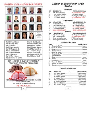 PÁGINA DOS ANIVERSÁRIANTES                                     AGENDA DA DIRETORIA DA IAP EM
                                                                          GUAÍRA
                                                                                           DOMINGO
                                                       DIA       DIRIGENTES                                   MENSAGEIROS (A)
                                                       07        Pb. Jerson Borges                          Pr. José Carlos Filho
                                                       14         Dsa. Jersina Borges                       Pb. Jerson Borges
                                                       21         Dc. Carlos Alberto                        Pb. Reginado Marques
                                                       28         Pb. Jerson Borges                         Pr. José Carlos Filho

                                                                                  QUARTA-FEIRA
                                                       DIA     DIRIGENTES                      MENSAGEIROS (A)
                                                       03      Irª Zilda Ferreira              Prof. Luiz Gregório
                                                       10      Dsa. Jersina Borges             Dc. Carlos Alberto
                                                       17      Irª Aparecida Guedes            Pr. José Carlos Filho
                                                       24      Dc. Fidelcino Ferr.             Pb. Jerson Borges
                                                       31      GRUPO DE LOUVOR                 GRUPO DE LOUVOR
                                                                                    SÁBADO
                                            Maria      DIA        DIRIGENTES                    MENSAGEIROS (A)
                                           Eduarda
                                                       06       Pb. Jerson Borges           Pb. Reginaldo Marques
                                           Bonifácio
                                            01/10      13       Dc. Gonçalo Bonif            Pr. José Carlos Filho
                                                       20       Dsa. Jersina Borges         Irª Silvana Borges
                                                       27      Pb. Reginaldo Marques        Pb. Jerson Borges
Dia 07 Dirce Ribeiro           Dia 06 Eliel Guedes
                                                                                LOUVORES AVULSOS
Dia 16 Emily Mac.              Dia 22 Geralda Card     DIAS                                                                  QUANTIDADE
Dia 12 Irene A.                Dia 23 Irma Venssk      03 – Grupo do DIJAP....................................................3 louvor
Dia 23 Leonardo S.             Dia 12 Lesita Borges    06 - Grupo do DIJAP ....................................................1 louvor
Dia 19 Margarete B.            Dia 07 Euneci Alves     07 - Coral ......................................................................1 louvor
Dia 22 Josias Alves            Dia Laudelino Borges    10 – Professor Luiz...... ..............................................................
Dia 27 Leonice Alves           Dia 20 Lucas Olivei     13 - Grupo do DIJAP ....................................................1 louvor
Dia 01 Marcia D.               Dia 09 Marcos da Co     14 – Grupo do DIJAP ..................................................1 louvor
Dia 14 Meiry Alves             Dia 18 Salma da C       17 - Professor Luiz....................................................................
                                                       20 – Coral ................................................................... 1 louvor
Dia 20 Shirley da Costa
                                                       20 - Sarah ....................................................................1 louvor
                                                       21 – Grupo do D.......................................................... 1 louvor
   DIA 14 APÓS O CULTO TEREMOS A                       24 - Grupo do DIJAP ....... ............................................1 louvor
    FESTA DO SORVETE EM GUAIRA                         27 - Shirley de Paula...................................................1 louvor
                                                       28 - Dandara................................................................1 louvor

                                                                                  GRUPO DE LOUVOR

                                                       DIA         DIREÇÂO                       -                    QUANTIDADE
                                                       06          Dc. Silvio Borges..... .............................(3 louvores)
                                                       07          Irª Mágda Mac................................. ..... (3 louvores)
                                                       13          Irª Silvana Borges ......... ........................(3 louvores)
                                                       14          Irª Mágda Mac.........................................(3 louvores)
 VENHA COM SUA FAMÍLIA E CONVIDE AMIGOS                20          Dc. Silvio Borges ................................. .(3 louvores)
             PARA PARTICIPAR.                          21          Irª Shirley de Paula .......... ......................(3 louvores)
       OBS. VENDA SOB ENCOMENDA                        27          Dc. Silvio Borges.....................................(3 louvores)
                                                       28          Irª. Silvana Borges ................ ..............(3 louvores)
               R$ 1,00 A BOLA
                          06                                                                      03
 