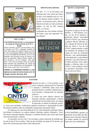 OFICINA DE LEITURA 
Nos dias 4 e 11 de Novembro será realizada mais uma oficina de leitura, em que o livro debatido será Ecce Ho- mo do filósofo alemão Friedrich Ni- etzsche. As discussões sobre a obra do filósofo ocorrerão no Centro de Huma- nidades, na sala do PET História (503), as 14 horas. 
Lembrando que será emitido certifica- do! Então o que está esperando? Va- mos debater! 
EVENTOS 
Ocorrerá nos dias 1 a 3 de novembro, o pri- meiro Congresso Internacional de Educação e Inclusão ( CINTEDI), tendo como foco principal discutir as políticas educacionais, a nível nacional e internacional, da educação inclusiva. 
O evento tem como objetivo oferecer aos discentes, docentes, pesquisadores e demais profissionais da área educacional, um espaço de discussão no âmbito da educação inclusi- va. Terá como atividades: conferências, palestras, minicursos e apresentação de traba- lho técnico-científico, tanto na modalidade Comunicação oral quanto Pôster. 
O Congresso traz uma diversidade de GT’S, como Educação Ambiental, Educa- ção Infantil, as infâncias e as culturas infantis; Educação e gênero, Educação e Enve- lhecimento, Educação Popular, Educação e a temática africana, entre outros que trazem uma ótima discussão e reflexão. 
As inscrições vão até o dia 17 de novembro,, porém sobmissão de trabalho ape- nas até do dia 03 de novembro. Além de que formando um grupo de 25 pessoas, ga- nham 10% de desconto para todos. Então não percam! 
QUINTA ÀS QUINZE! 
No Quinta às Quinze do mês de Outubro, o PET-História rece- beu, no dia 30 de Outubro, o palestrante Mestre Ariosvalber Oliveira (UFCG), que ministrou a palestra “Breves reflexões so- bre o desafio do Ensino da His- tória da África à Luz da Lei 10.639”, proporcionando a todos um momento de instigante dis- cussão em torno do continente Africano, suas particularidades, e principalmente, as pluralidades existentes e que desconhecemos. O debate permitiu vários apren- dizados e reflexões sobre a Lei 10.639 e como podemos deixar de reproduzir estereótipos exis- tentes acerca da África. 
O PET/HISTÓRIA agradece ao palestrante Ariosvalber que abri- lhantou nosso encontros esperan- do sempre quando for possível dispor das suas contribuições. 
#FICA A DICA 
O FENÔMENO HUMANO: os reais objetivos da viagem de Charles Darwin no H. M. S 
Beagle 
Agassiz Almeida, escritor e ativista político, elei- to vereador em 1955 e deputado estadual em 1962, pela cidade de Campina Grande, nos brin- da com esta profunda reflexão, denominada por ele de O FENÔMENO HUMANO. No livro ele engendra uma discussão acerca da famosa via- gem do naturalista Charles Darwin abordo do navio britânico, o H. M. S Beagle. Para além disso, o livro trata de discutir acerca da contun- dente pergunta que perambulou nas mentes de todos os seres participantes da humanidade: de onde viemos e qual será o nosso destino? 
ALMEIDA, A. O FENÔMENO HUMANO: os reais objetivos da viajem de Charles Darwin no H. M. S Beagle. Contexto. São Paulo, 2012. 
#CHARGE 