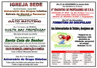 .
                                                                      Dia 21 de NOVEMBRO na igreja Sede
                                                                                   Das 8h30min às 16 horas
             Dia 02 de Outubro – Igreja SEDE

                                                               Palestrante: Pr. Altair – Ig. Ass. De Deus / Abreu e Lima
                     Esperamos Você!!!
                                                                    Estão convocados todos os professores e
                                                                Obreiros do Ministério da Sede e Congregações

                                                                                   Dia 27 de Novembro
           Dia 10 de Outubro das 6 às 8 da manhã

                Venha buscar ao Senhor conosco

             Dia 17 de Outubro, às 18h30min

 A entrega das primícias é uma forma de dar honra ao Senhor:
             Não deixe de trazer sua oferta!
                                                                                                         “Alegrai-vos na
                Dia 16 de Outubro às 19 h                                                               esperança, sede
                                                                                                          pacientes na
                                                                                                     tribulação, perseverai
Participe da Ceia do Senhor e seja cada dia mais abençoado.                                                na oração”
Todas as quintas a partir das 19h30min na SEDE                                                          Romanos 12.12


           Com o Pastor Manassés Santos                                                TELEFONES ÚTEIS
                                                               Polícia Militar      190        Delegacia da Mulher   3184-3352
                                                               Polícia Civil        197        DETRAN                3184-8000
                 Dias 30 e 31 de Outubro                       Bombeiros            193        Hemope                0800811535
                                                               Consertos de Tel.    103        Metrô                 2102-8500
                                                               Aeroporto            3322-4188  Passaporte (PF)       3464-4949
  Todos estão convidados para participar dessa festa.          Água e esgoto        0800810195 PROCON                08002811311
         Venha e traga um amigo não crente                     Correios             3425-3856  SAMU                  192
 