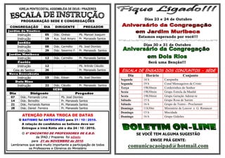 IGREJA PENTECOSTAL ASSEMBLÉIA DE DEUS / PRAZERES


         PROGRAMAÇÃO SEDE E CONGREGAÇÕES
                                                                                          Dias 23 e 24 de Outubro

 CONGREGAÇÃO               DIA     DIRIGENTE              PREGADOR
Jardim do Náutico
       Instrução            05     Diác. Onésio        Pb. Manoel Joaquim
                                                                                       Estamos esperando por você!!!
       Instrução            19     Aux. José Amaro     Pr. Manassés Santos
       Jordão
       Instrução            08     Diác. Carmélio      Pb. José Dionísio
                                                                                          Dias 30 e 31 de Outubro
       Instrução            29     Diác. Severino F.   Pr. Manassés Santos
Jardim Muribeca
     Instrução              12     Diác. Carmélio      Pr. Manassés Santos
     Caetés                                                                                 Será uma Benção!!!
     Instrução              12             -           Pb. Arlindo Cláudio
  Ceia do Senhor            26             -           Pr. Manassés Santos   ESCALA DE ENSAIOS DOS CONJUNTOS - SEDE
Nova Descoberta
                                                                                Dia        Horário                Conjunto
       Instrução            15     Diác. Edvan         Pb. José Dionísio
                                                                             Segunda      14 h       Campanha
      Dois Rios
                                                                             Segunda      19 h       Coral Mensageiros de Cristo
       Instrução            22     Diác. Cláudio       Pr. Manassés Santos
                                                                             Terça        19h30min   Cordeirinhos do Senhor
                                   SEDE
Dia               Dirigente                         Pregador                 Sexta        19h30min   Grupo Estrela da Manhã
 07      Diác.   Fernando Lima          Pb. José Dionísio                    Sexta        19h30min   Grupo Geração Adorar-te
 14      Diác.   Benedito               Pr. Manassés Santos                  Sábado       15 h       Grupo Rosa de Sarom
 21      Diác.   Fernando Ramos         Pr. Manassés Santos                  Sábado       16 h       Grupo de Teatro - Proclamart
 28      Diác.   Daniel Ferreira        Pr. Manassés Santos                  Domingo      11h30m     Ministério de Louvor e G. Renascer
                                                                             Domingo      15 h       Mocidade
          ATENÇÃO PARA TROCA DE DATAS                                        Domingo      16 h       Grupo Gideões
        O BATISMO foi ANTECIPADO para 31 / 10 / 2010.
          A relação de candidatos ao batismo deve ser
          Entregue a irmã Kátia até o dia 24 / 10 / 2010.
       O 6º ENCONTRO DE PROFESSORES DE E.B.D.                                          SE VOCÊ TEM ALGUMA SUGESTÃO
                da IPAD / Prazeres foi adiado
             para 21 de NOVEMBRO de 2010.                                                     ENVIE PRÁ GENTE:
 Lembramos que será muito importante a participação de todos
           os Professores e Obreiros do Ministério
                                                                                 comunicacaoipad@hotmail.com
 