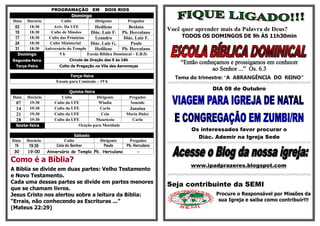 PROGRAMAÇÃO EM             DOIS RIOS
                            Domingo
Data Horário         Culto            Dirigente         Pregador
 03   18:30     Aviv. Da UFE          Hedilene          Betânia
 10   18:30    Culto de Missões     Diác. Luiz F. Pb. Herculano
                                                                        Você quer aprender mais da Palavra de Deus?
 17   18:30   Culto das Primícias     Leandro        Diác. Luiz F.           TODOS OS DOMINGOS DE 9h ÀS 11h30min
 24   18:30   Culto Ministerial    Diác. Luiz G.         Paulo
 31   18:30 Aniversário do Templo     Hedilene      Pb. Herculano
  Domingo           9h            Escola Bíblica Dominical – E.B.D.
Segunda-feira              Círculo de Oração das 9 ás 16h
                                                                            “Então conheçamos e prossigamos em conhecer
 Terça-Feira          Culto de Pregação na Vila das Aeromoças
                                                                                        ao Senhor ...” Os. 6.3
                            Terça-feira                                   Tema do trimestre: “A ABRANGÊNCIA DO REINO“
                     Ensaio para Comissão – 19 h
                                                                                        DIA 08 de Outubro
                            Quinta-feira
Data  Horário           Culto            Dirigente          Pregador
 07    19:30        Culto da UFE          Wladia             Soneide
 14    19:30        Culto da UFE          Carla             Janaina
 21    19:30        Culto da UFE           Ceia         Maria Dulce
 28    19:30        Culto da UFE         Mauriceia        Carla
 Sexta-feira                    Oração para Mocidade
                                                                                Os interessados favor procurar o
                                Sábado                                            Diác. Ademir na Igreja Sede
Data   Horário            Culto           Dirigente      Pregador
 16     19:30         Ceia do Senhor        Paulo       Pb. Herculano
 30    19:00     Aniversário do Templo Pb. Herculano          -

Como é a Bíblia?
                                                                                www.ipadprazeres.blogspot.com
A Bíblia se divide em duas partes: Velho Testamento
e Novo Testamento.
Cada uma dessas partes se divide em partes menores
                                                                        Seja contribuinte da SEMI
que se chamam livros.
Jesus Cristo nos alertou sobre a leitura da Bíblia:                                      Procure o Responsável por Missões da
“Errais, não conhecendo as Escrituras ...”                                                sua Igreja e saiba como contribuir!!!
(Mateus 22:29)
 