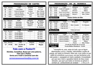 PROGRAMAÇÃO EM CAETÉS                                         PROGRAMAÇÃO EM JD. MURIBECA
                              Domingo                                                       Domingo
Data   Horário          Culto           Dirigente         Pregador       Data Horário Culto       Dirigente Pregador
 03    18:30        Culto Solene         Taciana           Pb. Isael      03    18:30    Culto de Pregação          Carlos            Flávio
 10    18:30     Culto da Mocidade      Lucilene        Diác. Clebson     10    18:30      Aniversário            Elizamar            Milton
 17    18:30      Culto de Missões     Aux. Marcos      Diác. Enivaldo    17    18:30    Santa Ceia do Senhor     Maroalene        Diác. Carneiro
 24    18:30     Culto das Primícias      Edna          Diác. Claudio     24    18:30     Aniv. do Templo       Maria C.      Diác. Walter
 31    18:30      Culto da U.F.E.         Ana            Diác. Sergio     31    18:30     Culto de Pregação        -                -
                                                                         Segunda-feira                   Ensaio Cântico de Sião
                              Terça-feira
Data Horário           Culto            Dirigente        Pregador                                     Terça-feira
 05   19:30         Instrução          Diác. Sergio     Pb. Arlindo      Data Horário           Culto        Dirigente               Pregador
 12   19:30         Instrução           Melcilene        Pb. Isael        05   19:30       Culto da UFE                -                -
 19   19:30         Instrução           Paulo G.         Pb. Isael        12   19:30       INSTRUÇÃO            Diác. Carmelio     Pr. Manassés
 26   19:30       Ceia do Senhor            -           Pr. Manasses      19   19:30       Culto da UFE                -                 -
                                                                          26   19:30       Culto da UFE                -                 -
                             Quinta-feira                                Quarta-feira                           Visita nos Lares
Data Horário           Culto           Dirigente          Pregador
 07   19:30       Escola Bíblica           -             Pb. Isael                                     Sexta-feira
 14   19:30       Escola Bíblica           -             Pb. Isael       Data Horário           Culto          Dirigente         Pregador
 21   19:30       Escola Bíblica           -             Pb. Isael        01   19:30     Culto de Pregação   Diác. Carneiro     Diác. Daniel
 28   19:30       Escola Bíblica           -             Pb. Isael        08   19:30     Culto de Pregação   Diác. Carneiro    Diác. Walter
                                                                          15   19:30     Culto de Pregação       Maria          Diác. Duda
                                 Domingo                                  22   19:30     Culto de Pregação       Carlos           Milton
Data Horário             Culto              Dirigente       Pregador      29                                     Flavio        Diác. Walter
 17    14:00      Aniv. Jardim do           Lucilene       Magaly        Quinta-feira               Círculo de Oração das 13 às 16 h
                       Senhor                                               Sábado                 Escola Bíblica Dominical – E.B.D.

                 Fale com o Pastor!!!                                          “ Aconselho-te, pois, antes de tudo, que se façam
      Dúvidas, Conselhos, Busca por uma palavra,                            deprecações (súplicas), orações, intercessões e ações de
                  Fale com o Pastor.                                     graças, por todos os homens; Pelos reis, e por todos os que
         Envie um e-mail e converse com ele:                              estão em eminência (superioridade), pra que tenhamos uma
                                                                         vida quieta e sossegada em toda a piedade e honestidade;
         prmanassessantos@ig.com.br                                         por que isso é bom e agradável diante de Deus nosso
                                                                            Salvador, que quer que todos os homens se salvem e
                                                                            venham ao conhecimento da verdade.” I Tm 2.1-4
 