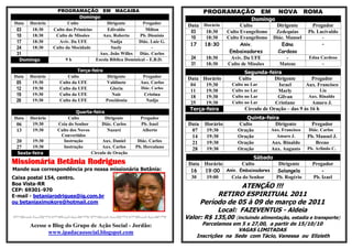PROGRAMAÇÃO EM MACAIBA                                          PROGRAMAÇÃO              EM      NOVA       ROMA
                              Domingo
                                                                                                         Domingo
Data   Horário          Culto             Dirigente         Pregador               Horário
                                                                           Data                     Culto        Dirigente         Pregador
 03     18:30    Culto das Primícias       Edivaldo          Milton         03     18:30      Culto Evangelismo  Zedequias       Pb. Lucivaldo
 10     18:30     Culto de Missões      Aux. Roberto      Pb. Dionísio      10     18:30      Culto Evangelismo Diác. Manoel           -
 17     18:30       Aviv. Da UFE            Nadja         Diác. Luiz G.
                                                                                                                                       -
                                                                            17     18:30            Aniv.          Edna
 24     18:30    Culto da Mocidade          Suely                -
 31                                   Aux. João Willes    Diác. Carlos                         Embaixadores       Cardoso
  Domingo              9h            Escola Bíblica Dominical – E.B.D.      24      18:30       Aviv. Da UFE          -           Edna Cardoso
                                                                            31      18:30     Culto de Missões     Mateus               -
                             Terça-feira                                                              Segunda-feira
Data   Horário          Culto             Dirigente         Pregador      Data Horário             Culto           Dirigente        Pregador
 05     19:30       Culto da UFE         Valdinete         Aux. Carlos
                                                                           04    19:30          Culto no Lar        Israel       Aux. Francisco
 12     19:30       Culto da UFE           Gloria          Diác. Carlos
                                                                           11    19:30          Culto no Lar        Marly               Lia
 19     19:30       Culto da UFE            Nair            Cristina
                                                                           18    19:30          Culto no Lar        Gilvan        Aux. Rinaldo
 26     19:30       Culto da UFE         Poscidonia          Nadja
                                                                           25    19:30          Culto no Lar       Cristiane        Amaro J.
                                                                           Terça-feira                Círculo de Oração – das 9 às 16 h
                            Quarta-feira
Data   Horário          Culto             Dirigente        Pregador                                  Quinta-feira
 06     19:30      Ceia do Senhor       Diác. Carlos       Pb. Isael       Data     Horário       Culto         Dirigente          Pregador
 13     19:30      Culto dos Novos         Nazaré           Alberto         07      19:30         Oração      Aux. Francisco     Diác. Carlos
                    Convertidos                                             14      19:30         Oração        Amaro J.         Pb. Manoel J.
 20     19:30        Instrução          Aux. Daniel      Diác. Carlos       21      19:30         Oração      Aux. Rinaldo           Breno
 27     19:30        Instrução          Aux. Carlos     Pb. Herculano       28      19:30         Oração      Aux. Augusto       Pb. Arlindo C.
  Sexta-feira                      Circulo de Oração
                                                                                                  Sábado
Missionária Betânia Rodrigues                                              Data Horário      Culto        Dirigente                Pregador
Mande sua correspondência pra nossa missionária Betânia:                    16  19:00 Aniv. Embaixadores Solangela                     -
Caixa postal 154, centro.                                                   30   19:00  Ceia do Senhor   Pb. Rogério               Pb. Izael
Boa Vista-RR
CEP: 69301-970
                                                                                              ATENÇÃO !!!
E-mail - betaniarodrigues@ig.com.br                                                    RETIRO ESPIRITUAL 2011
ou betaniaximokore@hotmail.com                                                    Período de 05 à 09 de março de 2011
                                                                                         Local: FAZEVENTUS - Aldeia
                                                                          Valor: R$ 135,00       (incluindo alimentação, estadia e transporte)
       Acesse o Blog do Grupo de Ação Social - Jordão:                             Parcelamos em 5 x 27,00, a partir de 15/10/10
              www.ipadacaosocial.blogspot.com                                                   VAGAS LIMITADAS
                                                                                 Inscrições na Sede com Tácio, Vanessa ou Elizieth
 
