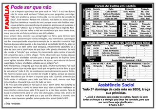 Pode ser que não
E se a resposta que Deus tem para você for “não”? E se o seu futuro
não for como você sonhava? Talvez para essas perguntas, você diga:
“Não tem problema, porque minha vida está no centro da vontade de
Deus”. Está mesmo? Perdoe-me a dúvida, mas talvez eu esteja certa.
Digo isso também a respeito de mim, porque temos sido iludidos pelas
nossas próprias concupiscências de prazeres, promessas de sucessos e
ilusões de “vitórias” que a Palavra de Deus sequer fala a respeito. Não
me entenda mal, não me refiro a vida em abundância que Jesus tanto disse,
mas a loucura de um futuro perfeito e sem dificuldades.
Jesus sempre dizia, durante sua peregrinação na Terra, para termos bom
ânimo quando passarmos por várias tentações, nos incentivava a prosseguir
nos dias maus apontando seu próprio exemplo de ter vencido o mundo e hoje
ficamos desesperados quando o dia mau bate à porta (João 16.32). Se algo no
ministério não vai bem como você desejava, simplesmente abandona-se a
obra de Deus com a justificativa de que Deus tinha planos diferentes. Se você
não recebe a “bênção” que sonhava, fica lamentando pelos cantos e fazendo
mil campanhas para a vitória chegar. Tenho observado que muitas pessoas
pouco valorizam atividades voltadas para a busca genuína do Espírito Santo
como vigílias, estudos bíblicos, campanhas de jejuns, para admirar de forma
exacerbada, festas e atividades voltadas para o próprio “eu”.
Acho maravilhosa a resposta que Jesus dá para a mulher Samaritana “se você
soubesse quem é que te pede água é você que me pediria e eu te daria a água
da vida eterna” (João 4.10). Se soubéssemos verdadeiramente quem é Cristo,
não haveria espaços para as reuniões de oração e vigílias, porque as pessoas
teriam descoberto que Ele tem a resposta para tudo. Querido, entenda que
Cristo ainda é suficiente para tudo que falta em você, mesmo que haja
tempestades e chuvas lá fora, com Ele tudo vai bem.
É de Jesus que você precisa e não que as coisas deem certo. Não adianta os
negócios irem bem, a conta no banco estar azul, e ter os sonhos realizados se
Jesus não for o dono da sua vida. É Ele quem faz a vida fazer sentido. Pare de
buscá-lo simplesmente para ter uma vida abençoada, esteja nele, ame-o de
todo o seu coração e você verá que a paz que Ele oferece, o mundo, com
todas as suas riquezas e paixões, jamais poderá dar a você (João 14.27).
:: Érica Fernandes
Escala de Cultos em Caetés
Domingo
Data Horário Culto Dirigente Pregador
06 18:30 Culto Solene Diác. Moisés Pb. Isael
13 18:30 Culto da Mocidade Daniel Diác. Eliel
20 18:30 Culto de Missões Tarcísio Diac. Enivaldo
27 18:30 Culto da UFE Marileide Diac. Joel
Terça
Instrução – 19:30
Quinta
U.F.E. – 19:30
Data Dirigente Pregador Data Dirigente Pregador
01 Diác. Sergio Diác. Fernando 03 Cineide Diác. Joel
08 - - 10 Edna Diác. Sergio
15 Diác. Roberto Diác. Fernando 17 Marileide Diac. Joel
22 Diác. Joel Diác. Fernando 24 Edna Fernando J.
29 - Pr. Manasses 31 Micheline Diác. Sergio
Escala de Cultos em UR-05 (Antiga Dois Rios)
Domingo
Data Horário Culto Dirigente Pregador
06 18:30 Aviv. Da UFE - -
13 18:30 Culto de Missões - -
20 18:30 Culto das Primícias - -
27 18:30 Culto para Mocidade - -
Segunda Circulo de Oração
Terça Escola Bíblica Dominical - E.B.D
Quinta
Culto da UFE – 19:30
Sábado
Culto Ministerial – 19:30
Data Dirigente Pregador Data Dirigente Pregador
03 - - 05 - -
10 - - 12 - -
17 - - 19 -
24 - - 26 - -
31 - -
Sexta Oração para Mocidade
Assistência Social
Todo 3º domingo de cada mês na SEDE, traga
sua primícias.
“...você é chamado para ajudar os outros, façam-no com
todas as forças e a energia que Deus lhe concede, para que
em tudo Deus seja glorificado...
I Pedro 4.11”.
 