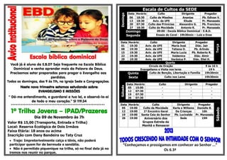 Escola bíblica dominical
Você já é aluno da E.B.D? Seja frequente na Escola Bíblica
Dominical e venha aprender mais da Palavra de Deus.
Precisamos estar preparados para pregar o Evangelho aos
perdidos.
Todos os domingos, das 9 às 11h, na igreja Sede e Congregações.
Neste novo trimestre estamos estudando sobre:
EVANGELISMO E MISSÕES
“ Dá-me entendimento, e guardarei a tua lei, e observá-la-ei
de todo o meu coração.” Sl 119.34
**********************************************************
1º Trilha Jovens – IPAD/Prazeres
Dia 09 de Novembro às 7h
Valor R$ 15,00 (Transporte, Entrada e Trilha)
Local: Reserva Ecológica de Dois Irmãos
Faixa Etária: 18 anos ou acima
Inscrição com Dany Bandeira ou Taty Cruz
 Traje: Impreterivelmente calça e tênis, não poderá
participar quem for de bermuda e sandália.
 Não é permitido piquenique na trilha, só no final dela já no
iremos nos reunir no parque.
Escala de Cultos da SEDE
Domingo
Data Horário Culto Dirigente Pregador
06 18:30 Culto de Missões Ananias Pb. Edivan V.
13 18:30 Aviv. da UFE Eliude Pr. Manassés
20 07:30 Culto das Primícias Alexandre G. Pb. Francisco
27 18:30 Culto da Mocidade Antonio K. Pr. Manassés
Domingo
Segunda
09:00 - Escola Bíblica Dominical - E.B.D.
Ensaio do Coral - 19h30min – Luiz e Enos
Data Horário Culto Dirigente Pregador
Terça
01 19:30 Aviv. da UFE Maria José Diác. Jair
08 19:30 Aviv. da UFE Tatiana O. Pb. Arlindo
15 19:30 Aviv. da UFE Maria Lucia Pb. Roberto R.
22 19:30 Aviv. da UFE Valdenice Diác. Almir
29 19:30 Aviv. da UFE Verônica P. Diác. Eliel H.
Quarta
Circulo de Oração 9 ás 16 h
Evangelismo e Visita nos lares 19 h
Quinta Culto de Benção, Libertação e Família 19h30min
Sexta Culto nos Lares 19h30min
Sábado
Data Horário Culto Dirigente Pregador
05 15:00 - - -
12 07:30 - - -
19 07:30 - - -
26 07:30 - - -
Data Horário Culto Dirigente Pregador
Sábado
05 19:00 Culto da Mocidade Karla e Willams Danielle B.
12 19:00 1º Encontro Geral De Crianças 16h
19 19:00 Santa Ceia do Senhor Pb. Lucivaldo Pr. Manassés
26 19:00 Aniversário dos
Grupos Estrela da
Manhã e Renascer
Sede 19H
“Conheçamos e prossigamos em conhecer ao Senhor ...”
Os 6.3ª
 