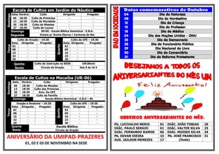 Escala de Cultos em Jardim do NáuticoDomingo
Data Horário Culto Dirigente Pregador
06 18:30 Culto de Primícias - -
13 18:30 Culto da Mocidade - -
20 18:30 Culto de Missões - -
27 18:30 Culto de Louvor - -
Domingo 09:00 - Escola Bíblica Dominical - E.B.D.
Segunda Ensaio p/ Rocha Eterna / Cantores do Rei
Terça
Culto de Oração – 19:30
Quarta
Culto da UFE – 19:30
Data Dirigente Pregador Data Dirigente Pregador
01 - - 02 - -
08 - - 09 - -
15 - - 16 - -
22 - - 23 - -
29 - - 30 - -
Quinta Culto de Instrução na SEDE 19h30min
Sexta Círculo de Oração Das 9 às 16 h
Escala de Cultos na Macaíba (UR-06)
Domingo
Data Horário Culto Dirigente Pregador
06 18:30 Culto de Missões - -
13 18:30 Culto das Primícias - -
20 18:30 Aviv. Da UFE - -
27 18:30 Culto da Família - -
Domingo Escola Bíblica Dominical - E.B.D – 9h
Terça
Oração e Doutrina – 19:30
Quarta
Culto da UFE – 19:30
Data Dirigente Pregador Data Dirigente Pregador
01 - - 02 - -
08 - - 09 - -
15 - - 16 - -
22 - - 23 - -
29 - - 30 - -
Quarta
Sexta
Escola Bíblica
Circulo de Oração
ANIVERSÁRIO DA UMIPAD-PRAZERES
01, 02 E 03 DE NOVEMBRO NA SEDE
Datas comemorativas de Outubro
04 Dia da Natureza
08 Dia do Nordestino
12 Dia da Criança
15 Dia do Professor
18 Dia do Médico
24 Dia das Nações Unidas – ONU
25 Dia da Democracia
28 Dia do Funcionário Público
29 Dia Nacional do Livro
30 Dia do Comerciário
31 Dia da Reforma Protestante
OBREIROS ANIVERSARIANTES DO MÊS:
Pb. LUCIVALDO NERIS 01 DIÁC. JOÃO TOBIAS 20
DIÁC. PAULO SERGIO 01 DIÁC. VALTER SILVA 25
DIÁC. FERNANDO RAMOS 06 DIÁC. MOISES SILVA 29
Pb. EDVAN VIEIRA 15 Pb. JOSÉ FRANCISCO
(Duda)
31
AUX. JAILSON MENEZES 17
 