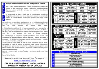Milhões de muçulmanos iniciam peregrinação a Meca 
Hoje (2), é o primeiro dia do hajj*, o maior encontro anual islâmico do 
mundo, no qual muçulmanos passam o dia inteiro suplicando perdão 
dos seus pecados a Alá. Ore para que eles encontrem o verdadeiro 
perdão em Jesus 
A peregrinação a Meca, ritual que os muçulmanos consideram 
obrigatório pelo menos uma vez na vida, ocorre este ano no contexto do 
conflito no Oriente Médio, criado pelos jihadistas do grupo Estado 
Islâmico. 
De acordo com as autoridades sauditas, cerca de 1,4 milhão de muçulmanos 
já chegou a Meca, procedente de outros países, para a peregrinação. A ele 
vão se juntar milhares do próprio reino árabe. 
A Arábia Saudita mobilizou 85 mil agentes da polícia para acompanhar a 
peregrinação e proibiu a entrada no país de habitantes da Guiné, da Libéria e 
de Serra Leoa, os três países mais afetados pelo vírus ebola, que já matou 
mais de 3 mil pessoas, este ano, na África Ocidental. 
Na sexta-feira (3), os peregrinos seguirão pelo Monte Arafat situado a 10 
quilômetros de Mina, e arredores, onde se dedicarão a orações. No sábado, é 
celebrado o Eid Al Adha (conhecido por Festa do Sacríficio), em que é imolado 
um animal em memória de Abraão. 
*O hajj é um dos cinco pilares do islã. Os outros quatro são: oração, jejum, 
declaração do credo e doação de esmolas. Para muitos muçulmanos, 
o hajj acontece apenas uma vez em toda a vida, quando eles partem para 
Meca, vestidos com uma túnica branca, esperando que Alá os ouça e perdoe 
os seus pecados passados. 
Junte-se a nós em oração por eles. Para que o amor e a graça do nosso Deus 
os alcance. 
Fonte: Portas Abertas 
Acesse e se informe sobre a igreja Perseguida: 
www.portasabertas.org.br 
ORE PELA PERSEGUIÇÃO NO IRAQUE, A IGREJA 
IRAQUIANA PRECISA DE SUA ORAÇÃO! 
Escala de Cultos em Caetés 
Domingo 
Data Horário Culto Dirigente Pregador 
05 18:30 Culto Solene Moises PB. Isael 
12 18:30 Culto da Mocidade Elaine Diác. Eliel 
19 18:30 Culto de Missões Daniel Diác. Enivaldo 
26 18:30 Culto da UFE Cineide Edjane 
Terça 
Instrução – 19:30 
Quinta 
U.F.E. – 19:30 
Data Dirigente Pregador Data Dirigente Pregador 
07 Diác. Joel Diác. Fernando 02 Marileide Diác. Joel 
14 Diác. Joel Pr. Manasses 09 Nalva Diác. Joel 
21 Diác. Joel Diác. Fernando 16 Michelle Fernando J. 
28 Diác. Fernando Pr. Manasses 23 Nalva Diác. Joel 
30 Marileide Diác. Joel 
Escala de Cultos em UR-05 (Antiga Dois Rios) 
Domingo 
Data Horário Culto Dirigente Pregador 
05 18:30 Aviv. Da UFE Avani Aux. Leandro 
12 18:30 Culto de Missões Aux. Paulo Diác. Carlos 
19 18:30 Ceia do Senhor Diác. Robson PB. Herculano 
26 18:30 Aniv. do templo Aux. Leandro Diác. Carlos 
Segunda Circulo de Oração 
Terça Escola Bíblica Dominical - E.B.D 
Quinta 
Culto da UFE – 19:30 
Sábado 
Oração da Campanha – 19:30 
Data Dirigente Pregador Data Dirigente Pregador 
02 Wládia Diác. Robson 04 Aux. Leandro PB. Herculano 
09 Madalena Diác. Luiz de F. 11 Aux. Leandro PB. Herculano 
16 Ceia Diác. Jota 18 Aux. Leandro PB. Herculano 
23 Luiza Diác. Robson 25 PB. Herculano Pr. Manasses 
30 Dulcelapa Diác. Jota 
Sexta Oração para Mocidade 
Datas comemorativas de Outubro 
04 Dia da Natureza 
11 Dia do Deficiente Físico 
12 Dia da Criança 
12 Dia nacional da leitura 
15 Dia do Professor 
16 Dia da ciência e tecnologia 
24 Dia das nações unidas - ONU 
29 Dia nacional do livro 
31 REFORMA PROTESTANTE 
