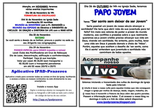 AAAAtttteeeennnnççççããããoooo,,,, eeeemmmm NNNNOOOOVVVVEEEEMMMMBBBBRRRROOOO,,,, tttteeeerrrreeeemmmmoooossss 
vvvváááárrrriiiioooossss eeeevvvveeeennnnttttoooossss iiiimmmmppppoooorrrrttttaaaannnntttteeeessss:::: 
DDDDiiiiaaaa 00008888 ddddeeee NNNNoooovvvveeeemmmmbbbbrrrroooo ààààssss 11119999hhhh 
FFFFOOOORRRRMMMMAAAATTTTUUUURRRRAAAA DDDDOOOO DDDDIIIISSSSCCCCIIIIPPPPUUUULLLLAAAADDDDOOOO 
DDDDIIIIAAAA 11116666 ddddeeee NNNNoooovvvveeeemmmmbbbbrrrroooo nnnnaaaa IIIIggggrrrreeeejjjjaaaa SSSSeeeeddddeeee 
AAAAccccoooonnnntttteeeecccceeeerrrrããããoooo 00002222 rrrreeeeuuuunnnniiiiõõõõeeeessss: 
RRRREEEEUUUUNNNNIIIIÃÃÃÃOOOO ddddoooo MMMMIIIINNNNIIIISSSSTTTTÉÉÉÉRRRRIIIIOOOO ccccoooommmm oooo PPPPrrrr.... MMMMAAAANNNNAAAASSSSSSSSÉÉÉÉSSSS eeee 
RRRREEEEUUUUNNNNIIIIÃÃÃÃOOOO ddddaaaassss EEEESSSSPPPPOOOOSSSSAAAASSSS ddddeeee OOOObbbbrrrreeeeiiiirrrroooossss eeee DDDDIIIIRRRRIIIIGGGGEEEENNNNTTTTEEEESSSS ddddeeee 
CCCCIIIIRRRRCCCCUUUULLLLOOOOSSSS DDDDEEEE OOOORRRRAAAAÇÇÇÇÃÃÃÃOOOO e DDDDIIIIRRRREEEETTTTOOOORRRRIIIIAAAA DDDDAAAA UUUUFFFFEEEE ccccoooommmm aaaa IIIIRRRRMMMMÃÃÃÃ KKKKÁÁÁÁTTTTIIIIAAAA 
================================================== 
DDDDiiiiaaaa 22223333 ddddeeee NNNNoooovvvveeeemmmmbbbbrrrroooo 
BBBBAAAATTTTIIIISSSSMMMMOOOO 
Se você sente o desejo de se batizar, procure o pastor na sede ou 
seu dirigente nas congregações. 
======================================================================================================================================================================== 
Dia 29 de Novembro 
PASSEIO ESPECIAL para CASAIS (casados e noivos) 
Local: Clube dos Panificadores em Cruz de Rebouças 
Dia de Lazer, descontração, edificação e confraternização. 
Participe! Faça já sua inscrição. 
Valor por casal: R$ 35,00 (sem transporte) e 
R$ 50,00 (com o transporte) parcelamos 
em até 02 vezes (30/10 e 20/11) 
=-=-=-=-=-=-=-=-=-=-=-=-=-=-=-=-=-=-=-=-=-=-=-=-=-=-=-=-=-=-=-=-=-=-=-=-=-=-=-=-=-=-=-=-=-=-=-=-=-=-=-=-=-=-=-=-=-=- 
Aplicativo IPAD-Prazeres 
Aplicativo criado para conectar todas as contas on-line da igreja, facilitando 
o acesso a todos os nossos conteúdos na web diretamente no seu 
smartphone. 
Instale o nosso App 
Digite o endereço abaixo no navegador do seu 
celular ou fotografe o QR Code ao lado com o leitor 
de código de barras do seu celular. 
http://app.vc/ipadprazeres 
Dia 26 de OOOOUUUUTTTTUUUUBBBBRRRROOOO às 14h na Igreja Sede, teremos 
PPPPAAAAPPPPOOOO JJJJOOOOVVVVEEEEMMMM 
TTTTeeeemmmmaaaa:::: ““““SSSSeeeerrrr ssssaaaannnnttttoooo sssseeeemmmm ddddeeeeiiiixxxxaaaarrrr ddddeeee sssseeeerrrr JJJJoooovvvveeeemmmm”””” 
Seria possível um jovem do nosso século alcançar a 
santidade? Ele teria que abrir mão da sua juventude para tal 
feito? Em meio aos valores de poder e prazer do mundo 
moderno, aos conflitos e pressões sobre o que realmente 
queremos ser,o jovem cristão precisa alicerçar sua vida em 
Deus, vivendo em santidade. No entanto, para muitos, levar 
uma vida em Deus é pesado demais e cheia de “Nãos”. 
Porém, aqueles que aceitam o desafio de "ser santo, como 
Ele é santo" entendem que juventude e santidade não 
caminham de lados opostos. 
=-=-=-=-=-=-=-=-=-=-=-=-=-=-=-=-=-=-=-=-=-=-=-=-=-=-=-=-=-=-=-=-=-=-=-=-=-=-=-=-=-=-=-=-=-=- 
Estamos iniciando a transmissão dos cultos de domingo da Igreja 
Sede pela Internet. 
O intuito é levar o nosso culto para aqueles irmãos que não conseguem 
chegar a igreja por motivo de doença, idade, viagem, trabalho, etc. 
O nosso foco é transmitir a Palavra de Deus além das quatro paredes. 
Passem a informação para todos. É só acessar o nosso blog no 
domingo à noite e o link do vídeo estará disponível: 
wwwwwwwwwwww....iiiippppaaaaddddpppprrrraaaazzzzeeeerrrreeeessss....bbbbllllooooggggssssppppooootttt....ccccoooommmm 
 