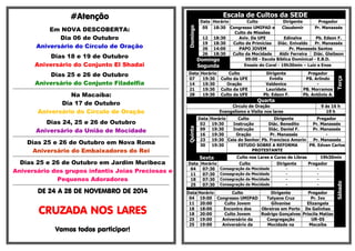 ####AAAAtttteeeennnnççççããããoooo 
Em NOVA DESCOBERTA: 
Dia 06 de Outubro 
Aniversário do Círculo de Oração 
Dias 18 e 19 de Outubro 
Aniversário do Conjunto El Shadai 
Dias 25 e 26 de Outubro 
Aniversário do Conjunto Filadelfia 
================================================================================================ 
Na Macaíba: 
Dia 17 de Outubro 
Aniversário do Círculo de Oração 
Dias 24, 25 e 26 de Outubro 
Aniversário da União de Mocidade 
================================================================================================ 
Dias 25 e 26 de Outubro em Nova Roma 
Aniversário do Embaixadores do Rei 
================================================================================================ 
Dias 25 e 26 de Outubro em Jardim Muribeca 
Aniversário dos grupos infantis Joias Preciosas e 
Pequenos Adoradores 
================================================================================================ 
DDDDEEEE 22224444 A 22228888 DDDDEEEE NNNNOOOOVVVVEEEEMMMMBBBBRRRROOOO DDDDEEEE 2222000011114444 
CCCCRRRRUUUUZZZZAAAADDDDAAAA NNNNOOOOSSSS LLLLAAAARRRREEEESSSS 
VVVVaaaammmmoooossss ttttooooddddoooossss ppppaaaarrrrttttiiiicccciiiippppaaaarrrr!!!! 
Escala de Cultos da SEDE 
Domingo 
Data Horário Culto Dirigente Pregador 
05 18:30 Congresso UMIPAD e 
Culto de Missões 
Claudemir Pr. Manassés 
12 18:30 Aviv. Da UFE Edinalva Pb. Edson F. 
19 18:30 Culto de Primícias Diác. Enivaldo Pr. Manassés 
26 14:00 PAPO JOVEM Pr. Manassés Santos 
26 18:30 Culto da Mocidade Aldir Ferreira Diác. Gleibson 
Domingo 
09:00 - Escola Bíblica Dominical - E.B.D. 
Segunda 
Ensaio do Coral - 19h30min – Luiz e Enos 
Data Horário Culto Dirigente Pregador 
Terça 
07 19:30 Culto da UFE Evódia PB. Arlindo 
14 19:30 Oração Valdenice - 
21 19:30 Culto da UFE Lauridete PB. Morramos 
28 19:30 Culto da UFE Pb. Edson F. Pb. Antônio A. 
Quarta 
Circulo de Oração 9 ás 16 h 
Evangelismo e Visita nos lares 19 h 
Quinta 
Data Horário Culto Dirigente Pregador 
02 19:30 Instrução Diác. Benedito Pr. Manassés 
09 19:30 Instrução Diác. Daniel F. Pr. Manassés 
16 19:30 Oração Pr. Manassés - 
23 19:30 Ceia do Senhor Pb. Francisco Amorin Pr. Manassés 
30 19:30 ESTUDO SOBRE A REFORMA 
PROTESTANTE 
PR. Edvan Carlos 
Sexta Culto nos Lares e Curso de Libras 19h30min 
Data Horário Culto Dirigente Pregador 
Sábado 
04 07:30 Consagração da Mocidade - - 
11 07:30 Consagração da Mocidade - - 
18 07:30 Consagração da Mocidade - - 
25 07:30 Consagração da Mocidade - - 
Data Horário Culto Dirigente Pregador 
04 19:00 Congresso UMIPAD Tatyane Cruz Pr. Ivo 
11 20:00 Culto Jovem Gilvanise Elizangela 
18 18:00 Encontro dos Obreiros em Porto De Galinhas 
18 20:00 Culto Jovem Rodrigo Gonçalves Priscila Matias 
25 19:00 Aniversário da Congregação UR-05 
25 19:00 Aniversário da Mocidade na Macaíba 
 