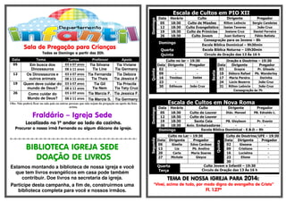 .- 
Sala de Pregação para Crianças 
Todos os Domingo a partir das 20h. 
Data Tema Turma Professor Apoio 
05 Em busca dos 
Dinossauros 
03 à 07 anos Tia Silvana 
Tia Line 
Tia Viviane 
08 à 11 anos Tia Germany 
12 Os Dinossauros e 
outros animais 
03 à 07 anos Tia Fernanda 
Tia Thaís 
Tia Debora 
08 à 11 anos Tia Jéssica F. 
19 Quem deve cuidar do 
mundo de Deus? 
03 à 07 anos Tia Gil 
Tia Nem 
Tia Priscila 
08 à 11 anos Tia Taty Cruz 
26 Como cuidar do 
Mundo de Deus? 
03 à 07 anos Tia Marcia F. Tia Jessica F. 
08 à 11 anos Tia Marcia S. Tia Germany 
Obs: Não poderá ficar na sala pais ou outras pessoas que não sejam da pregação ou apoio da lista 
acima. 
Fraldário – Igreja Sede 
Localizado no 1º andar ao lado da cozinha. 
Procurar a nossa irmã Fernanda ou algum diácono da igreja. 
=-=-=-=-=-=-=-=-=-=-=-=-=-=-=-=-=-=-=-=-=-=-=-=-=-=-=-=-=-=- 
BIBLIOTECA IGREJA SEDE 
DOAÇÃO DE LIVROS 
Estamos montando a biblioteca de nossa igreja e você 
que tem livros evangélicos em casa pode também 
contribuir. Doe livros na secretaria da igreja. 
Participe desta campanha, a fim de, construirmos uma 
biblioteca completa para você e nossos irmãos. 
Escala de Cultos em PIO XII 
Domingo 
Data Horário Culto Dirigente Pregador 
05 18:30 Culto de Missões Rilton Leôncio Sergio Candeias 
12 18:30 Culto Evangelístico Isaias Tavares João Cruz 
19 18:30 Culto de Primícias Josiane Cruz Daniel Ferreira 
26 18:30 Culto Jovem Juan Gutierry Fábio Batista 
Domingo 
Consagração para os Jovens – 8h 
Escola Bíblica Dominical – 9h30min 
Quarta Escola Bíblica Noturna – 19h30min 
Quinta Circulo de Oração das 13 Às 16 h 
Quinta 
Culto no lar – 19:30 
Sexta 
Oração e Doutrina – 19:30 
Data Dirigente Pregador Data Dirigente Pregador 
02 - - 03 Grayce Pr. Gileade 
09 - - 10 Débora Rafael Pb. Wanderley 
16 Timóteo Isaias 17 Maria Pereira Dorinha 
23 - - 24 Lúcio Bezerra João Cruz 
30 Edileuza João Cruz 31 Rilton Leôncio João Cruz 
Consagração às 7h 
Escala de Cultos em Nova Roma 
Domingo 
Data Horário Culto Dirigente Pregador 
05 18:30 Culto de Louvor Diác. Manoel PB. Ednaldo L. 
12 18:30 Culto de Louvor - - 
19 18:30 Santa Ceia PB. Gleybson Pr. Evanio 
26 18:30 Aniv. Embaixadores - - 
Domingo Escola Bíblica Dominical - E.B.D – 9h 
Segunda 
Culto no Lar – 19:30 
Quinta 
Culto de Doutrina/UFE – 19:30 
Data Dirigente Pregador Data Dirigente Pregador 
06 Giselia Edna Cardoso 02 Giseana - 
13 Lia Pb. Avelino 09 Cristiane - 
20 Carla Maria Soares 16 Lucielma - 
27 Michele Gleyce 23 Eliene - 
30 
Quarta 
Terça 
Culto Jovem e Infantil – 19:30 
Circulo de Oração das 13 Às 16 h 
TEEEEMMMMAAAA DDDDEEEE NNNNOOOOSSSSSSSSAAAA IIIIGGGGRRRREEEEJJJJAAAA PPPPAAAARRRRAAAA 2222000011114444:::: 
“Vivei, acima de tudo, por modo digno do evangelho de Cristo” 
Fl. 1.27ª 
 