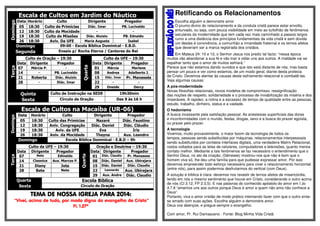 Escala de Cultos em Jardim do Náutico Domingo 
Data Horário Culto Dirigente Pregador 
05 18:30 Culto de Primícias Diác. Imar PB. Lucivaldo 
12 18:30 Culto da Mocidade - - 
19 18:30 Culto de Missões Diác. Aluizio PB. Ednaldo 
26 18:30 Aviv. Da UFE Maria Augusta Isabel 
Domingo 09:00 - Escola Bíblica Dominical - E.B.D. 
Segunda Ensaio p/ Rocha Eterna / Cantores do Rei 
Terça 
Culto de Oração – 19:30 
Quarta 
Culto da UFE – 19:30 
Data Dirigente Pregador Data Dirigente Pregador 
07 Márcia P. - 01 Márcia Marlene 
14 - PB. Lucivaldo 08 Andrea Adalberto J. 
21 Roberta Diác. Aluizio 15 Diác. Imar Pr. Manassés 
28 - Diác. Imar 22 - - 
29 Oneide Dercy 
Quinta Culto de Instrução na SEDE 19h30min 
Sexta Círculo de Oração Das 9 às 16 h 
Escala de Cultos na Macaíba (UR-06) 
Domingo 
Data Horário Culto Dirigente Pregador 
05 18:30 Culto das Primícias Nazaré Diác. Faustino 
12 18:30 Aniv. Congregação Diác. Daniel Diác. Cláudio 
19 18:30 Aviv. da UFE Eva Iris 
26 18:30 Aniv. da Mocidade Thayna Aux. Leandro 
Domingo Escola Bíblica Dominical - E.B.D – 9h 
Terça 
Culto da UFE – 19:30 
Quarta 
Oração e Doutrina – 19:30 
Data Dirigente Pregador Data Dirigente Pregador 
07 Nete Edinaldo 01 Diác. Claudio Pr. Manasses 
14 Cleonice Aux. Marcos P. 08 Diác. Daniel Aux. Ubirajara 
21 Diany Jota 15 Diác. Daniel Diác. Claudio 
28 Bete Nete 22 Leonardo Aux. Ubirajara 
29 Aux. Andre Diác. Claudio 
Quarta Escola Bíblica 
Sexta Circulo de Oração 
TEMA DE TTTEEEMMMAAA DDDEEE NNNNOOOOSSSSSSSSAAAA IIIIGGGGRRRREEEEJJJJAAAA PPPPAAAARRRRAAAA 2222000011114444:::: 
“Vivei, acima de tudo, por modo digno do evangelho de Cristo” 
Fl. 1.27ª 
Retificando os Relacionamentos 
Escolha alguém e demonstre amor 
O prumo divino do relacionamento e da conduta cristã parece estar envolto, 
enturvado, ou seja, com pouca visibilidade em meio ao turbilhão de fenômenos 
seculares da modernidade que tem cada vez mais caminhado a passos largos 
rumo a uma distância dos princípios fundamentais da vida cristã e sem dúvida 
um destes é convivência, a comunhão a irmandade fraternal e os ternos afetos 
que deveriam ser a marca registrada dos cristãos. 
Em Mateus 24: 10 e 12, o Senhor Jesus nos prediz tal facto: “nessa época 
muitos vão abandonar a sua fé e vão trair e odiar uns aos outros. A maldade vai se 
espalhar tanto que o amor de muitos esfriará.” 
Parece que não estamos dando ouvidos e que isto está distante de nós, mas basta 
pensar um pouco e ver como estamos, de um modo geral, diante desta profecia 
de Cristo. Devemos atentar às causas deste esfriamento relacional e combatê-las. 
Veja algumas causas: 
A pós-modernidade 
Novas filosofias relacionais, novos modelos de compromisso, ressignificação 
das noções de respeito, solidariedade e o processo de inviabilização da miséria e dos 
miseráveis. A rapidez, a rotina e a escassez de tempo de qualidade entre as pessoas, 
estudo, trabalho, dinheiro, status e a vaidade. 
O hedonismo 
A busca incessante pela satisfação pessoal. As anestesias superficiais das dores 
e inconformidades com o mundo, festas, drogas, sexo e a busca do prazer egoísta, 
ou prazer pelo prazer. 
A tecnologia 
Vivemos, muito provavelmente, o maior boom da tecnologia de todos os 
tempos, pessoas sendo substituídas por máquinas, relacionamentos interpessoais 
sendo substituídos por contatos interfaces digitais, uma verdadeira Matrix Relacional, 
rostos voltados para as telas de celulares, computadores e televisões, quanto menos 
contato melhor. Mediante a tais fenômenos se faz necessário o entendimento que o 
Senhor Deus, no ato da criação, (Gêneses) mostrou-nos que não é bom que o 
homem viva só, lhe deu uma família para que pudesse expressar amor. Por isso 
devemos empreender todo esforço necessário para viver o relacionamento horizontal 
(entre nós), para assim podermos desfrutarmos do vertical (com Deus). 
A solução é bíblica é clara: devemos nos revestir de ternos afetos de misericórdia, 
tendo em nós o mesmo sentimento que houve em Cristo, considerando o outro acima 
de nós (Cl 3.12, FP 2.3,5). E nas palavras do conhecido apóstolo do amor em I Jo 
4.7,8 “amemos uns aos outros porque Deus é amor e quem não ama não conhece a 
Deus”. 
Portanto, viva o amor cristão de modo prático intentando fazer com que o outro sinta-se 
amado com suas ações. Escolha alguém e demonstre amor. 
Deus vos abençoe, e pregue sempre o evangelho. 
Com amor, Pr. Rui Damasceno - Fonte: Blog Minha Vida Cristã 
 