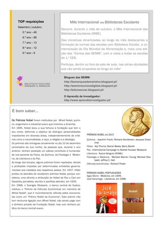 Os Prémios Nobel foram instituídos por Alfred Nobel, quími-
co, engenheiro e industrial sueco que inventou a dinamite.
Em 1895, Nobel doou a sua fortuna à fundação que tem o
seu nome, definindo o objetivo de distinguir personalidades
importantes em diversas áreas, independentemente de crité-
rios como a nacionalidade, a raça, a religião e a ideologia.
Os prémios são entregues anualmente no dia 10 de dezembro
(aniversário da sua morte), às pessoas que, durante o ano
anterior, tenham prestado um valioso contributo à humanida-
de nos sectores da Física, da Química, da Fisiologia e Medici-
na, da Literatura e da Paz.
Ao longo dos tempos, alguns prémios foram rejeitados, devido
a proibições impostas por determinadas entidades governa-
mentais aos cidadãos dos respetivos países. Em 1937, Hitler
proibiu os alemães de receberem prémios Nobel, porque con-
siderou uma afronta a atribuição do Nobel da Paz a Carl von
Ossietzky (jornalista, escritor e pacifista alemão), em 1935.
Em 1968, o Sveriges Riksbank, o banco central da Suécia,
instituiu o "Prémio de Ciências Económicas em memória de
Alfred Nobel", que é incorretamente referido pelos economis-
tas como um "Prémio Nobel da Economia". Este prémio não
tem nenhuma ligação com Alfred Nobel, não sendo pago com
o dinheiro privado da Fundação Nobel, mas com dinheiro pú-
blico do banco central sueco.
PRÉMIOS NOBEL EM 2017
Química - Joachim Frank; Richard Henderson; Jacques Dubo-
chet
Física - Kip Thorne; Rainer Weiss; Barry Barish
Paz - International Campaign to Abolish Nuclear Weapons
Literatura - Kazuo Ishiguro (ICAWL)
Fisiologia e Medicina - Michael Warren Young; Michael Ros-
bash; Jeffrey C. Hall
Ciências económicas - Richard Thaler
PRÉMIOS NOBEL PORTUGUESES
Egas Moniz - Medicina, em 1949 .
José Saramago - Literatura, em 1998.
Mês Internacional das Bibliotecas Escolares
Decorre, durante o mês de outubro, o Mês Internacional das
Bibliotecas Escolares (MIBE).
Das iniciativas dinamizadas ao longo do mês destacamos a
formação às turmas das escolas com Biblioteca Escolar, a co-
memoração do Dia Mundial da Alimentação e, mais uma edi-
ção dos “Contos das BEMM”, com a visita a todas as escolas
do 1.º CEB.
Participa, dentro ou fora da sala de aula, nas várias atividades
que vão sendo propostas ao longo do mês!
Blogues das BEMM:
http://bemarquesdemarialva.blogspot.pt/
http://aemmrecursosdigitais.blogspot.pt/
http://leiturasnoar.blogspot.pt/
O Aprendiz de Investigador:
http://www.aprendizinvestigador.pt/
TOP requisições
Setembro | outubro:
5.º ano - 46
6.º ano - 68
7.º ano - 13
8.º ano - 12
9.º ano - 9
É bom saber...
 