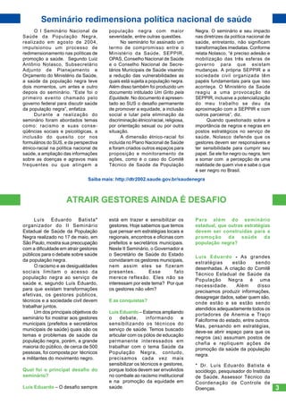 Seminário redimensiona política nacional de saúde
O I Seminário Nacional de
Saúde da População Negra,
realizado em agosto de 2004,
impulsionou um processo de
redimensionamento nas políticas de
promoção a saúde. Segundo Luiz
Antônio Nolasco, Subsecretário
Adjunto de Planejamento e
Orçamento do Ministério da Saúde,
a saúde da população negra teve
dois momentos, um antes e outro
depois do seminário. “Este foi o
primeiro evento chamado pelo
governo federal para discutir saúde
da população negra”, enfatiza.
Durante a realização do
seminário foram abordados temas
como: racismo e suas conseqüências sociais e psicológicas, a
inclusão do quesito cor nos
formulários do SUS, e da perspectiva
étnico-racial na política nacional de
saúde, a ampliação das informações
sobre as doenças e agravos mais
frequentes ou que atingem a

população negra com maior
severidade, entre outras questões.
No seminário foi assinado um
termo de compromisso entre o
Ministério da Saúde, SEPPIR,
OPAS, Conselho Nacional de Saúde
e o Conselho Nacional de Secretários Municipais de Saúde visando
a redução das vulnerabilidades as
quais está sujeita a população negra.
Além disso também foi produzido um
documento intitulado Um Grito pela
Equidade. No documento é apresentado ao SUS o desafio permanente
de promover a equidade, a inclusão
social e lutar pela eliminação da
discriminação étnico/racial, religiosa,
por orientação sexual ou por outra
situação.
A dimensão étnico-racial foi
incluída no Plano Nacional de Saúde
e foram criados outros espaços para
proposição e monitoramento de
ações, como é o caso do Comitê
Técnico de Saúde da População

Negra. O seminário e seu impacto
nas diretrizes da política nacional de
saúde, entretanto, não significam
transformações imediatas. Conforme
relata Nolasco, “é preciso adesão e
mobilização das três esferas de
governo para que existam
mudanças. A própria SEPPIR e a
sociedade civil organizada têm
papéis fundamentais para que isso
aconteça. O Ministério da Saúde
reagiu a uma provocação da
SEPPIR, inclusive a potencialização
do meu trabalho se deu da
aproximação com a SEPPIR e com
outros parceiros”, diz.
Quando questionado sobre a
importância de negros e negras em
postos estratégicos no serviço de
saúde, Nolasco defende que os
gestores devem ser responsáveis e
ter sensibilidade para cumprir seu
papel. Se ele for negro ou negra, tem
a somar com a percepção de uma
realidade de quem vive e sabe o que
é ser negro no Brasil.

Saiba mais: http://dtr2002.saude.gov.br/saudenegra

ATRAIR GESTORES AINDA É DESAFIO
Luís Eduardo Batista*
organizador do II Seminário
Estadual de Saúde da População
Negra realizado no 17 de maio, em
São Paulo, mostra sua preocupação
com a dificuldade em atrair gestores
públicos para o debate sobre saúde
da população negra.
O racismo e as desigualdades
sociais limitam o acesso da
população negra ao serviço de
saúde e, segundo Luís Eduardo,
para que existam transformações
efetivas, os gestores públicos,
técnicos e a sociedade civil devem
trabalhar juntos.
Um dos principais objetivos do
seminário foi mostrar aos gestores
municipais (prefeitos e secretários
municipais de saúde) quais são os
temas e problemas de saúde da
população negra, porém, a grande
maioria do público, de cerca de 500
pessoas, foi composta por técnicos
e militantes do movimento negro.
Qual foi o principal desafio do
seminário?
Luís Eduardo – O desafio sempre

está em trazer e sensibilizar os
gestores. Hoje sabemos que temos
que pensar em estratégias locais e
regionais, encontros e oficinas com
prefeitos e secretários municipais.
Neste II Seminário, o Governador e
o Secretário de Saúde do Estado
convidaram os gestores municipais,
nem assim eles se fizeram
presentes.
Esse
fato
merece reflexão. Eles não se
interessam por este tema? Por que
os gestores não vêm?
E as conquistas?
Luís Eduardo – Estamos ampliando
o
debate,
informando
e
sensibilizando os técnicos do
serviço de saúde. Temos buscado
articular com os pólos de educação
permanente interessados em
trabalhar com o tema Saúde da
População Negra, contudo,
precisamos cada vez mais
sensibilizar os técnicos e gestores,
porque todos devem ser envolvidos
no combate ao racismo institucional
e na promoção da equidade em
saúde.

Para além do seminário
estadual, que outras estratégias
devem ser construídas para a
promoção
da
saúde
da
população negra?
Luís Eduardo - As grandes
estratégias
estão
sendo
desenhadas. A criação do Comitê
Técnico Estadual de Saúde da
População
Negra
é
uma
necessidade.
Além
disso
precisamos produzir informações,
desagregar dados, saber quem são,
onde estão e se estão sendo
atendidos adequadamente todos os
portadores de Anemia e Traço
Falciforme do estado, entre outros.
Mas, pensando em estratégias,
deve-se abrir espaço para que os
negros (as) assumam postos de
chefia e repliquem ações de
promoção da saúde da população
negra.
* Dr. Luís Eduardo Batista é
sociólogo, pesquisador do Instituto
de Saúde, Assessor Técnico da
Coordenação de Controle de
Doenças.

3

 