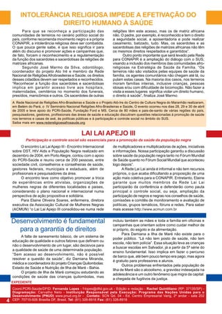 INTOLERÂNCIA RELIGIOSA IMPEDE A EFETIVAÇÃO DO
DIREITO HUMANO À SAÚDE
Para que se reconheça a participação das
comunidades de terreiros no cenário político social do
país, conforme recomenda movimento negro e a própria
CONAPIR, a intolerância religiosa deve ser combatida.
O que pouca gente sabe, é que isso significa ir para
além do discurso e promover ações e campanhas que,
de fato, forcem o reconhecimento e a regulamentação
da função dos sacerdotes e sacerdotisas de religiões de
matrizes africanas.
Segundo José Marmo da Silva, odontólogo,
coordenador do projeto Ato Iré e membro da Rede
Nacional de Religiões Afrobrasileiras e Saúde, os direitos
desses cidadãos devem ser respeitados e reconhecidos.
“Reconhecer a função dos sacerdotes e sacerdotisas
implica em garantir acesso livre aos hospitais,
maternidades, cemitérios no momento dos funerais,
presídios, manicômios e outros. Os sacerdotes de outras

religiões têm este acesso, mas os de matriz africana
não. O padre, por exemplo, é reconhecido e tem o direito
a seguridade social, a aposentadoria e pode realizar
casamento, batizado, tudo. Mas, os sacerdotes e as
sacerdotisas das religiões de matrizes africanas não têm
os mesmos direitos respeitados e garantidos”.
Outro ponto importante que será levado pela Rede
para CONAPIR é a ampliação do diálogo com o SUS,
visando a inclusão dos membros das comunidades afroreligiosas na Estratégia de Saúde da Família. “Os
terreiros não são visitados pelas equipes de saúde da
família, os agentes comunitários não chegam até lá, ou
pulam estas casas. Na maioria dos casos, nos terreiros
moram famílias inteiras, inclusive crianças, pessoas
idosas e/ou com dificuldade de locomoção. Não fazer a
visita a esses lugares significa violar um direito humano,
o direito à saúde”, finaliza José Marmo.

A Rede Nacional de Religiões Afro-Brasileiras e Saúde e o Projeto Ató-Ire do Centro de Cultura Negra do Maranhão realizaram,
em Belém do Pará, o IV Seminário Nacional Religiões Afro-Brasileiras e Saúde. O evento ocorreu nos dias 28, 29 e 30 de abril
de 2005 e teve apoio do PCRI-Saúde, Fundação Ford e MS. Cerca de 80 mães e pais-de-santo de várias regiões do país,
pesquisadores, gestores, profissionais das áreas de saúde e educação discutiram questões relacionadas à promoção de saúde
nos terreiros e casas de axé, às políticas públicas e à participação e controle social no âmbito do SUS.
Saiba mais em www.redereligioesafrosaude.org

LAI LAI APEJO III
Participação e controle social são essenciais para a promoção da saúde da população negra
O encontro Lai Lai Apejo III - Encontro Internacional
sobre DST, HIV Aids e População Negra realizado em
dezembro de 2004, em Porto Alegre, contou com o apoio
do PCRI-Saúde e reuniu cerca de 200 pessoas, entre
sociedade civil, conselheiros e conselheiras de saúde,
gestores federais, municipais e estaduais, além de
profissionais e pesquisadores da área.
O encontro teve como objetivo promover a troca
de experiências entre ativistas, organizações de
mulheres negras de diferentes localidades e paises,
considerando o plano nacional e internacional numa
perspectiva de ação propositiva e solidária.
Para Elaine Oliveira Soares, enfermeira, diretora
executiva da Associação Cultural de Mulheres Negras
(ACMUN) “o Lai Lai Apejo III consolidou-se numa rede

de multiplicadores e multiplicadoras de ações, iniciativas
e informações. Nossa participação garantiu a discussão
sobre saúde da população negra tanto no Fórum Mundial
de Saúde quanto no Fórum Social Mundial que aconteceu
logo depois”.
A Rede Lai Lai ainda é informal e não tem recursos
próprios, o que acaba dificultando a proposição de uma
ação mais coletiva para a CONAPIR. Entretanto, Elaine
garante que muitos membros da Rede Lai Lai
participarão da conferência e defenderão como pauta
principal o controle social, ou seja, ampliação da
participação de negros e negras nos conselhos de saúde,
comissões e comitês de monitoramento e avaliação de
políticas, grupos temáticos, fóruns e redes. Para saber
mais acesse http://www.acmun.com.br

Desenvolvimento é fundamental
para a garantia de direitos

incluiu também as mães e toda a família em oficinas e
campanhas que orientam sobre como cuidar melhor de
si próprio, do esgoto e da alimentação.
Para Damiana a Ilha de Maré não existe para o
poder público. “Lá não tem posto de saúde, não tem
escola, não tem polícia”. Essa situação leva as crianças
a buscar escolas em Salvador, já a partir da 5ª série do
ensino fundamental. Isso implica em fazer o percurso
de barco que, até bem pouco tempo era pago, mas agora
é gratuito para professores e alunos.
Outros problemas enfrentados pela população de
Ilha de Maré são o alcoolismo, a gravidez indesejada na
adolescência e um outro fenômeno que migra da capital:
a chegada de fugitivos da justiça.

A falta de saneamento básico, de um sistema de
educação de qualidade e outros fatores que definem ou
não o desenvolvimento de um lugar, são decisivos para
a qualidade de saúde de uma determinada população.
“Sem acesso ao desenvolvimento, não é possível
resolver a questão da saúde”, diz Damiana Miranda,
médica e coordenadora do projeto Crianças Quilombolas:
Estado de Saúde e Nutrição de Ilha de Maré - Bahia.
O projeto de Ilha de Maré começou estudando as
condições de saúde das crianças quilombolas, mas
EXPEDIENTE

4

Coord.PCRI-Saúde/DFID: Fernanda Lopes - f-lopes@dfid.gov.uk - Edição e redação - Rachel Quintiliano (RP: 37135/SP) Diagramação: Carvalho Neto - Instituição Responsável pela Execução: Programa das Nações Unidas para o
Desenvolvimento (PNUD) www.pnud.org.br - Contato: SCN Qd. 04 - Ed. Centro Empresarial Varig, 2º andar - sala 202
CEP: 70710-926 Brasília DF, Brasil. Tel: (61) 326-8916 Fax: (61) 326-8918

 
