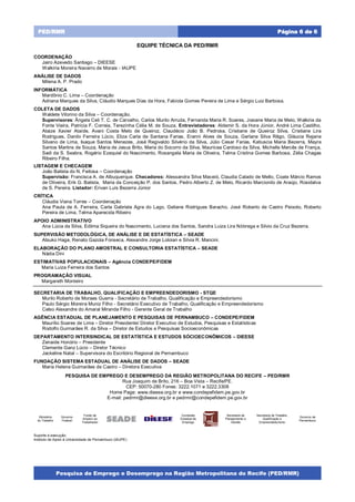 Pesquisa de Emprego e Desemprego na Região Metropolitana do Recife (PED/RMR)
Página 6 de 6PED/RMR
EQUIPE TÉCNICA DA PED/RMR
COORDENAÇÃO
Jairo Azevedo Santiago – DIEESE
Walkíria Moreira Navarro de Morais - IAUPE
ANÁLISE DE DADOS
Milena A. P. Prado
INFORMÁTICA
Mardônio C. Lima – Coordenação
Adriana Marques da Silva, Cláudio Marques Dias da Hora, Fabíola Gomes Pereira de Lima e Sérgio Luiz Barbosa.
COLETA DE DADOS
Waldete Vitorino da Silva – Coordenação.
Supervisores: Ângela Celi T. C. de Carvalho, Carlos Murilo Arruda, Fernanda Maria R. Soares, Josiane Maria de Melo, Walkiria da
Fonte Vieira, Patrícia F. Correia, Terezinha Célia M. de Souza. Entrevistadores: Aldemir S. da Hora Júnior, André Lima Castilho,
Ataize Xavier Ataíde, Avani Costa Melo de Queiroz, Claudécio João B. Pedrosa, Cristiane de Queiroz Silva, Cristiane Lira
Rodrigues, Danilo Ferreira Lúcio, Eliza Carla de Santana Farias, Eranni Alves de Souza, Gerlane Silva Rêgo, Gláucia Rejane
Silvano de Lima, Isaque Santos Menezes, José Regivaldo Silvério da Silva, Júlio Cesar Farias, Katiuscia Maria Bezerra, Mayra
Santos Martins de Souza, Maria de Jesus Brito, Maria do Socorro da Silva, Mauricea Cardoso da Silva, Michelle Mercês de França,
Sadi da S. Seabra, Rogério Ezequiel do Nascimento, Rosangela Maria de Oliveira, Telma Cristina Gomes Barbosa, Zélia Chagas
Ribeiro Filha.
LISTAGEM E CHECAGEM
João Batista do N. Feitosa – Coordenação
Supervisão: Francisca A. de Albuquerque. Checadores: Alessandra Silva Maceió, Claudia Calado de Mello, Coate Márcio Ramos
de Oliveira, Erik G. Batista, Maria da Conceição P. dos Santos, Pedro Alberto Z. de Melo, Ricardo Marcionilo de Araújo, Rosidalva
de S. Pereira. Listador: Erivan Luís Bezerra Júnior
CRÍTICA
Cláudia Viana Torres – Coordenação
Ana Paula de A. Ferreira, Carla Gabriela Agra do Lago, Geliane Rodrigues Baracho, José Roberto de Castro Peixoto, Roberto
Pereira de Lima, Telma Aparecida Ribeiro
APOIO ADMINISTRATIVO
Ana Lúcia da Silva, Edilma Siqueira do Nascimento, Luciana dos Santos, Sandra Luiza Lira Nóbrega e Silvio da Cruz Bezerra.
SUPERVISÃO METODOLÓGICA, DE ANÁLISE E DE ESTATÍSTICA – SEADE
Atsuko Haga, Renato Gazola Fonseca, Alexandre Jorge Loloian e Silvia R. Mancini.
ELABORAÇÃO DO PLANO AMOSTRAL E CONSULTORIA ESTATÍSTICA – SEADE
Nádia Dini
ESTIMATIVAS POPULACIONAIS – Agência CONDEPE/FIDEM
Maria Luiza Ferreira dos Santos
PROGRAMAÇÃO VISUAL
Margareth Monteiro
SECRETARIA DE TRABALHO, QUALIFICAÇÃO E EMPREENDEDORISMO - STQE
Murilo Roberto de Moraes Guerra - Secretário de Trabalho, Qualificação e Empreendedorismo
Paulo Sérgio Moreira Muniz Filho - Secretário Executivo de Trabalho, Qualificação e Empreendedorismo
Celso Alexandre do Amaral Miranda Filho - Gerente Geral de Trabalho
AGÊNCIA ESTADUAL DE PLANEJAMENTO E PESQUISAS DE PERNAMBUCO – CONDEPE/FIDEM
Maurílio Soares de Lima – Diretor Presidente/ Diretor Executivo de Estudos, Pesquisas e Estatísticas
Rodolfo Guimarães R. da Silva – Diretor de Estudos e Pesquisas Socioeconômicas
DEPARTAMENTO INTERSINDICAL DE ESTATÍSTICA E ESTUDOS SÓCIOECONÔMICOS – DIEESE
Zenaide Honório – Presidente
Clemente Ganz Lúcio – Diretor Técnico
Jackeline Natal – Supervisora do Escritório Regional de Pernambuco
FUNDAÇÃO SISTEMA ESTADUAL DE ANÁLISE DE DADOS – SEADE
Maria Helena Guimarães de Castro – Diretora Executiva
PESQUISA DE EMPREGO E DESEMPREGO DA REGIÃO METROPOLITANA DO RECIFE – PED/RMR
Rua Joaquim de Brito, 216 – Boa Vista – Recife/PE.
CEP: 50070-280 Fones: 3222.1071 e 3222.3308
Home Page: www.dieese.org.br e www.condepefidem.pe.gov.br
E-mail: pedrmr@dieese.org.br e pedrmr@condepefidem.pe.gov.br
Ministério
do Trabalho
Governo
Federal
Fundo de
Amparo ao
Trabalhador
Comissão
Estadual de
Emprego
Secretaria de
Planejamento e
Gestão
Secretaria de Trabalho,
Qualificação e
Empreendedorismo
Governo de
Pernambuco
Suporte à execução:
Instituto de Apoio à Universidade de Pernambuco (IAUPE)
 