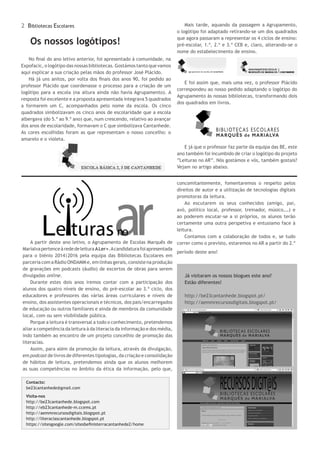 2 Bibliotecas Escolares
No final do ano letivo anterior, foi apresentado à comunidade, na
Expofacic, o logótipo das nossas bibliotecas. Gostámos tanto que vamos
aqui explicar a sua criação pelas mãos do professor José Plácido.
Há já uns anitos, por volta dos finais dos anos 90, foi pedido ao
professor Plácido que coordenasse o processo para a criação de um
logótipo para a escola (na altura ainda não havia Agrupamento). A
resposta foi excelente e a proposta apresentada integrava 5 quadrados
a formarem um C, acompanhados pelo nome da escola. Os cinco
quadrados simbolizavam os cinco anos de escolaridade que a escola
albergava (do 5.º ao 9.º ano) que, num crescendo, relativo ao avançar
dos anos de escolaridade, formavam o C que simbolizava Cantanhede.
As cores escolhidas foram as que representam o nosso concelho: o
amarelo e o violeta.
Já visitaram os nossos blogues este ano?
Estão diferentes!
http://be23cantanhede.blogspot.pt/
http://aemmrecursosdigitais.blogspot.pt/
A partir deste ano letivo, o Agrupamento de Escolas Marquês de
MarialvapertenceàrededeleituraALer+.Acandidaturafoiapresentada
para o biénio 2014|2016 pela equipa das Bibliotecas Escolares em
parceria com a Rádio ONDAMM e, em linhas gerais, consiste na produção
de gravações em podcasts (áudio) de excertos de obras para serem
divulgadas online.
Durante estes dois anos iremos contar com a participação dos
alunos dos quatro níveis de ensino, do pré-escolar ao 3.º ciclo, dos
educadores e professores das várias áreas curriculares e níveis de
ensino, dos assistentes operacionais e técnicos, dos pais/encarregados
de educação ou outros familiares e ainda de membros da comunidade
local, com ou sem visibilidade pública.
Porque a leitura é transversal a todo o conhecimento, pretendemos
aliar a competência da leitura à da literacia da informação e dos média,
indo também ao encontro de um projeto concelhio de promoção das
literacias.
Assim, para além da promoção da leitura, através da divulgação,
em podcast de livros de diferentes tipologias, da criação e consolidação
de hábitos de leitura, pretendemos ainda que os alunos melhorem
as suas competências no âmbito da ética da informação, pelo que,
Contacto:
be23cantanhede@gmail.com
Visita-nos
http://be23cantanhede.blogspot.com
http://eb23cantanhede-m.ccems.pt
http://aemmrecursosdigitais.blogspot.pt
http://literaciascantanhede.blogspot.pt
https://sitesgoogle.com/sitesbefinisterracantanhede2/home
Os nossos logótipos!
concomitantemente, fomentaremos o respeito pelos
direitos de autor e a utilização de tecnologias digitais
promotoras da leitura.
Ao escutarem os seus conhecidos (amigo, pai,
avó, político local, professor, treinador, músico,…) e
ao poderem escutar-se a si próprios, os alunos terão
certamente uma outra perspetiva e entusiamo face à
leitura.
Contamos com a colaboração de todos e, se tudo
correr como o previsto, estaremos no AR a partir do 2.º
período deste ano!
Mais tarde, aquando da passagem a Agrupamento,
o logótipo foi adaptado retirando-se um dos quadrados
que agora passaram a representar os 4 ciclos de ensino:
pré-escolar, 1.º, 2.º e 3.º CEB e, claro, alterando-se o
nome do estabelecimento de ensino.
E foi assim que, mais uma vez, o professor Plácido
correspondeu ao nosso pedido adaptando o logótipo do
Agrupamento às nossas bibliotecas, transformando dois
dos quadrados em livros.
E já que o professor faz parte da equipa das BE, este
ano também foi incumbido de criar o logótipo do projeto
“Leituras no AR”. Nós gostámos e vós, também gostais?
Vejam no artigo abaixo.
 