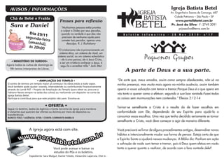 Chá de Bebê e Fralda
• AMPLIAÇÃO DO TEMPLO •
O sonho de termos um templo maior já começou! As obras estão a todo vapor.
Você também pode ajudar: orando, intercedendo ou contribuindo financeiramente
através do carnê PAT – Projeto de Ampliação do Templo (para obter se, procure o
Fabiano Neves sempre na saída dos cultos) ou realizando um depósito na conta da
Igreja Batista Betel.
Participe e contribua para que este projeto não pare. Envolva-se.
• OFERTA •
Segue no boletim, dados da Agência e Conta Corrente da Igreja para membros
e visitantes que queiram dar ofertas ou dízimos por meio de depósitos ou
transferências.
BANCO ITAÚ / AGÊNCIA: 0758 / CONTA CORRENTE:44686-8
AVISOS / INFORMAÇÕES
• MINISTÉRIO DE SURDOS•
Agora todos os cultos de domingo às
19h temos interpretes de Libras.
A igreja agora está com site.
www.portalibbetel.com.br
Você pode acessar e baixar os
estudos do PGs e os boletins.
Expediente: Sara Malgut, Daniel Toledo, Alexandre Laperuta, Eliel Jr..
Sara e Daniel
Dia 29/11segunda-feira(amanhã),
ás 20h00
Frases para reflexão
“Muitíssimas pessoas estão prontas
a culpar o Diabo por seus pecados,
quando na verdade é que eles não
precisam de nenhuma ajuda para
cometer tais pecados, apenas uma
desculpa. R. J. Rushdoony
“O cristianismo não é primariamente um
sistema ético, um sistema de ritual, um
sistema social, ou um sistema eclesiástico
- ele é uma pessoa, ele é Jesus Cristo,
e ser um cristão é conhecer a Jesus, é
segui-lo e acreditar nEle.” Jonh Sttot
Igreja Batista Betel
Av. Engenheiro Soares de Camargo, 687
Cidade Patriarca – São Paulo – SP
www.portalibbetel.com.br
Pr. José da Silva - F: 2749.3091
prjosesilva@terra.com.br
“De sorte que, meus amados, assim como sempre obedecestes, não só na
minha presença, mas muito mais agora na minha ausência, assim também
operai a vossa salvação com temor e tremor;Porque Deus é o que opera em
vós tanto o querer como o efetuar, segundo a sua boa vontade.Fazei todas
as coisas sem murmurações nem contendas.” Efesios 2:12-14
Tornar-se semelhante a Cristo é o resulta do de fazer escolhas em
conformidade com Ele, dependendo de seu Espírito para ajudá-lo a
consumar essas escolhas. Uma vez que tenha decidido seriamente se tornar
semelhante a Cristo, você deve começar a agir de maneira diferente.
Você precisará se livrar de alguns procedimentos antigos, desenvolver novos
hábitos e intencionalmente mudar sua forma de pensar. Esteja certo de que
o Espírito Santo o ajudará nessas mudanças. A Bíblia diz: Ponham em ação
a salvação de vocês com temor e tremor, pois é Deus quem efetua em vocês
tanto o querer quanto o realizar, de acordo com a boa vontade dele?
B o l e t i m I n f o m a t i v o - 2 8 N o v 2 0 1 0 - n º 1 7
A parte de Deus e a sua parte.
 