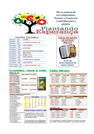 Não se esqueça do
                                                      seu compromisso.
                                                     Procure a Tesouraria
                                                      e contribua para o
                                                           projeto:




        AGENDA PASTORAL                                 TENHA UM GRUPO
3/Outubro – Qua     CAMBÉ
                                                           DE ESTUDO
6/Outubro – Sab
7/Outubro – Dom
                    CAMPO DE PORECATU                       BÍBLICO
10/Outubro – Qua    JAGUAPITÃ
13/Outubro – Sáb
                    CURITIBA
14/Outubro – Dom
17/Outubro – Qua    Encontro de Pastores Guaratuba
20/Outubro – Sáb    ROLANDIA
21/Outubro – Dom    PORECATU
24/Outubro – Qua    JAGUAPITÃ
27/Outubro – Sáb
                    CAMPO DE IVAIPORÃ
28/Outubro – Dom                                            SEJA UM
31/Outubro – Qua    JAGUAPITÃ                           PROCLAMADOR DE
03/Novembro – Sab
                    CAMPO DE PORECATU                    JESUS CRISTO.
04/Novembro–Dom
 