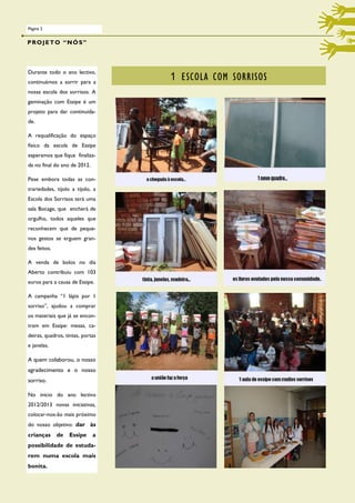 Página 2


PROJETO “NÓS”



Durante todo o ano lectivo,
continuámos a sorrir para a
                                  1 ESCOLA COM SORRISOS
nossa escola dos sorrisos. A
geminação com Essipe é um
projeto para dar continuida-
de.

A requalificação do espaço
físico da escola de Essipe
esperamos que fique finaliza-
da no final do ano de 2012.

Pese embora todas as con-
trariedades, tijolo a tijolo, a
Escola dos Sorrisos terá uma
sala Bocage, que encherá de
orgulho, todos aqueles que
reconhecem que de peque-
nos gestos se erguem gran-
des feitos.

A venda de bolos no dia
Aberto contribuiu com 103
euros para a causa de Essipe.

A campanha “1 lápis por 1
sorriso”, ajudou a comprar
os materiais que já se encon-
tram em Essipe: mesas, ca-
deiras, quadros, tintas, portas
e janelas.

A quem colaborou, o nosso
agradecimento e o nosso
sorriso.

No inicio do ano lectivo
2012/2013 novas iniciativas,
colocar-nos-ão mais próximo
do nosso objetivo: dar às
crianças      de   Essipe     a
possibilidade de estuda-
rem numa escola mais
bonita.
 