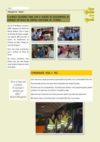 Página 4


PROJETO “NÓS”


O ALMOÇO SOLIDÁRIO PARA COM O CENTRO DE ACOLHIMENTO DE
CRIANÇAS EM RISCO DA CÁRITAS DIOCESANA DE SETÚBAL
No dia 17 de Março o projeto“
NÓS” organizou um almoço de
Páscoa solidário. Com o apoio
da direcção da escola, consegui-
mos angariar 300 euros para o
Centro     de   Acolhimento   de
Crianças em Risco “Nossa Se-
nhora do Amparo”.

Com esta verba contribuímos
para a Colónia de Férias de
Verão.

Os nossos voluntários tudo
fizeram para que nada faltasse
nesta iniciativa. Estiveram todos
de parabéns.


                                    COMUNIDADE VIDA E PAZ

                                    Uma noite única, aquela que tivemos oportunidade de partilhar com a Comunidade Vida e Paz.
     Só se vê bem com
                                    Esta associação fornece uma apoio diário à população sem abrigo de Lisboa.
         o coração.
       O essencial é                Os alunos que nos acompanharam, recordarão para sempre, como pequenos gestos, podem
                                    constituir uma esperança, um conforto, uma palavra amiga.
       invisível aos
           olhos”                   Esperamos que no próximo ano lectivo possamos repetir mais vezes esta experiência.
   Saint-Exupéry                    Bem hajam todos os voluntários desta comunidade. Bem haja o seu projeto.
 