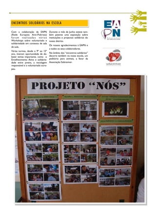 ENCONTROS SOLIDÁRIOS NA ESCOLA

Com a colaboração da EAPN            Durante o mês de Junho esteve tam-
(Rede Europeia Anti-Pobreza)         bém patente uma exposição sobre
foram realizados vários              instituições e projectos solidários do
Workshops sobre voluntariado e       nosso distrito.
solidariedade em contexto de sala
                                     Os nossos agradecimentos à EAPN e
de aula.
                                     a todos os seus colaboradores.
Várias turmas, desde o 9º ao 12º
ano, tiveram oportunidade de de-     No âmbito dos “encontros solidários”
bater temas importante, como o       decorre também na nossa escola, um
Envelhecimento Ativo e solidarie-    peditório para animais, a favor da
dade entre jovens, a reciclagem      Associação Sobreviver.
responsável e o voluntariado euro-
peu.
 