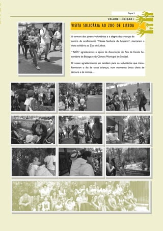 Página 3

                                     V O L U M E 1 , ED I Ç Ã O 1


VISITA SOLIDÁRIA AO ZOO DE LISBOA

A ternura dos jovens voluntários e a alegria das crianças do
centro de acolhimento “Nossa Senhora da Amparo”, marcaram a
visita solidária ao Zoo de Lisboa.

“´NÓS” agradecemos o apoio da Associação de Pais da Escola Se-
cundária de Bocage e da Câmara Municipal de Setúbal.

O nosso agradecimento vai também para os voluntários que trans-
formaram o dia de treze crianças, num momento único cheio de
ternura e de mimos…
 