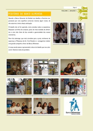 Página 5

                                                                       V O L U M E 1 , ED I Ç Ã O 1

PEDITÓRIO DO BANCO ALIMENTAR
Quando o Banco Alimentar de Setúbal nos desafiou a ficarmos res-
ponsáveis por uma superfície comercial, tivemos algum receio, de
não estarmos à altura desta solicitação.

O desafio não só foi superado, como excedeu todas as expetativas.
Dezasseis carrinhos de compras, perto de meia tonelada de alimen-
tos e uma mão cheia de boa vontade e generosidade dos nossos
voluntários..

Num dia solarengo, que mais convidava para a praia, enchemos de
esperança o Minipreço da Av. 5 de Outubro e conseguimos realizar
uma grande campanha a favor do Banco Alimentar.

A nossa escola esteve representada à altura do desafio que nos colo-
caram. Estamos todos de parabéns.
 