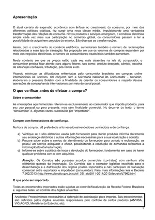 Apresentação
O atual cenário de expansão econômica com ênfase no crescimento do consumo, por meio das
diferentes políticas públicas, fez surgir uma nova classe média, impulsionando uma verdadeira
transformação das relações de consumo. Novos produtos e serviços emergiram, o comércio eletrônico
amplia cada vez mais sua participação no comércio global, os consumidores passam a ter a
possibilidade de adquirirem produtos do exterior. São diversas as transformações.
Assim, com o crescimento do comércio eletrônico, aumentaram também o número de reclamações
relacionadas a esse tipo de transação. Na proporção em que os volumes de compras expandem por
meio dos negócios eletrônicos, o número de consumidores insatisfeitos também aumentam.
Neste contexto em que os preços estão cada vez mais atraentes na tela do computador, o
consumidor precisa ficar atendo para alguns fatores, tais como: produto desejado, câmbio, escolha
de sites/lojas confiáveis, tributação, pós-venda e etc.
Visando minimizar as dificuldades enfrentadas pelo consumidor brasileiro em compras online
internacionais os Correios, em conjunto com a Secretaria Nacional do Consumidor – Senacon,
elaboraram o presente Boletim com a finalidade de orientar os consumidores a respeito dessas
operações de compra/venda internacionais por meio do canal postal.

O que verificar antes de efetuar a compra?
Sobre o consumidor
As orientações aqui fornecidas referem-se exclusivamente ao consumidor que importa produtos, para
seu uso pessoal ou para presente, mas sem finalidade comercial. No decorrer do texto, o termo
“consumidor” é, algumas vezes, substituído por “importador”.

Compre com fornecedores de confiança.
Na hora de comprar, dê preferência a fornecedores/vendedores conhecidos e de confiança.
a) Verifique se o sítio eletrônico usado pelo fornecedor para ofertar produtos informa claramente
seu endereço eletrônico e outras informações necessárias para a sua localização e contato;
b) Procure saber sobre o serviço de atendimento do fornecedor para contato e reclamação: se
possui um serviço adequado e eficaz, possibilitando a resolução de demandas referentes a
informação/dúvida/reclamação;
c) Informe-se sobre a política de troca e devolução do fornecedor, fundamental em caso de haver
qualquer problema com o bem adquirido.
Atenção: Os Correios não possuem acordos comerciais (contratos) com nenhum sítio
eletrônico quando da importação. Os Correios são o operador logístico escolhido para o
desembaraço e a distribuição dos objetos postais importados e não participam da transação
comercial entre exportador e importador (consumidor). Para mais informações leia o Decreto
7.962/2013 (http://www.planalto.gov.br/ccivil_03/_ato2011-2014/2013/decreto/d7962.htm)
O que pode ser importado.
Todas as encomendas importadas estão sujeitas ao controle/fiscalização da Receita Federal Brasileira
e, algumas delas, ao controle dos órgãos anuentes.
Anuência: Procedimentos necessários à obtenção de autorização para importar. Tais procedimentos
são definidos pelos órgãos anuentes responsáveis pelo controle de certos produtos (ANVISA,
VIGIAGRO, Ministério do Exército, etc).
2

 