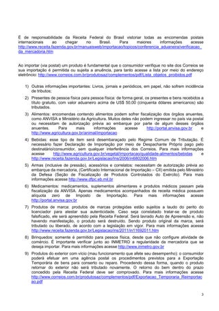 É de responsabilidade da Receita Federal do Brasil vistoriar todas as encomendas postais
internacionais
ao
chegar
no
Brasil.
Para
maiores
informações
acesse
http://www.receita.fazenda.gov.br/manuaisweb/importacao/topicos/conferencia_aduaneira/verificacao_
da_mercadoria.htm

Ao importar (via postal) um produto é fundamental que o consumidor verifique no site dos Correios se
sua importação é permitida ou sujeita a anuência, para tanto acesse a lista por meio do endereço
eletrôncio: http://www.correios.com.br/produtosaz/complementos/pdf/Lista_objetos_proibidos.pdf
1) Outras informações importantes: Livros, jornais e periódicos, em papel, não sofrem incidência
de tributos;
2) Presentes de pessoa física para pessoa física: de forma geral, os presentes e bens recebidos a
título gratuito, com valor aduaneiro acima de US$ 50,00 (cinquenta dólares americanos) são
tributados.
3) Alimentos: encomendas contendo alimentos podem sofrer fiscalização dos órgãos anuentes,
como ANVISA e Ministério da Agricultura. Muitos deles não podem ingressar no país via postal
ou necessitam de autorização prévia ao embarque por parte de algum desses órgãos
http://portal.anvisa.gov.br
e
anuentes.
Para
mais
informações
acesse
http://www.agricultura.gov.br/animal/importacao
4) Bebidas: esse tipo de item será desembaraçado pelo Regime Comum de Tributação. É
necessário fazer Declaração de Importação por meio de Despachante Próprio pago pelo
destinatário/consumidor, sem qualquer interferência dos Correios. Para mais informações
acesse
http://www.agricultura.gov.br/vegetal/importacao/qualidade-alimentos/bebidas
e
http://www.receita.fazenda.gov.br/Legislacao/Ins/2006/in6802006.htm
5) Armas (inclusive de pressão), acessórios e correlatos: necessitam de autorização prévia ao
embarque da mercadoria, (Certificado Internacional de Importação – CII) emitida pelo Ministério
da Defesa (Seção de Fiscalização de Produtos Controlados do Exército). Para mais
informações acesse http://www.dfpc.eb.mil.br
6) Medicamentos: medicamentos, suplementos alimentares e produtos médicos passam pela
fiscalização da ANVISA. Apenas medicamentos acompanhados de receita médica possuem
alíquota zero de Imposto de Importação. Para mais informações acesse
http://portal.anvisa.gov.br
7) Produtos de marca: produtos de marcas protegidas estão sujeitos a laudo do perito do
licenciador para atestar sua autenticidade. Caso seja constatado tratar-se de produto
falsificado, ele será apreendido pela Receita Federal. Será lavrado Auto de Apreensão e, não
havendo manifestação, o produto será destruído. Sendo produto original da marca, será
tributado ou liberado, de acordo com a legislação em vigor. Para mais informações acesse
http://www.receita.fazenda.gov.br/Legislacao/ins/2011/in11692011.htm
8) Brinquedos: somente é permitido para pessoa física, desde que não configure atividade de
comércio. É importante verificar junto ao INMETRO a regularidade da mercadoria que se
deseja importar. Para mais informações acesse http://www.inmetro.gov.br
9) Produtos do exterior com vício (mau funcionamento que afete seu desempenho): o consumidor
poderá efetuar em uma agência postal os procedimentos previstos para a Exportação
Temporária de bens para conserto ou reparo. Procedendo dessa forma, quando o produto
retornar do exterior não será tributado novamente. O retorno do bem dentro do prazo
concedido pela Receita Federal deve ser comprovado. Para mais informações acesse
http://www.correios.com.br/produtosaz/complementos/pdf/Exportacao_Temporaria_Reimportac
ao.pdf
3

 