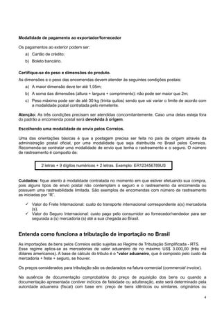 Modalidade de pagamento ao exportador/fornecedor
Os pagamentos ao exterior podem ser:
a) Cartão de crédito;
b) Boleto bancário.
Certifique-se do peso e dimensões do produto.
As dimensões e o peso das encomendas devem atender às seguintes condições postais:
a) A maior dimensão deve ter até 1,05m;
b) A soma das dimensões (altura + largura + comprimento): não pode ser maior que 2m;
c) Peso máximo pode ser de até 30 kg (trinta quilos) sendo que vai variar o limite de acordo com
a modalidade postal contratada pelo remetente.
Atenção: As três condições precisam ser atendidas concomitantemente. Caso uma delas esteja fora
do padrão a encomenda postal será devolvida à origem.
Escolhendo uma modalidade de envio pelos Correios.
Uma das orientações básicas é que a postagem precisa ser feita no país de origem através da
administração postal oficial, por uma modalidade que seja distribuída no Brasil pelos Correios.
Recomenda-se contratar uma modalidade de envio que tenha o rastreamento e o seguro. O número
de rastreamento é composto de:
2 letras + 9 dígitos numéricos + 2 letras. Exemplo: ER123456789US

Cuidados: fique atento à modalidade contratada no momento em que estiver efetuando sua compra,
pois alguns tipos de envio postal não contemplam o seguro e o rastreamento da encomenda ou
possuem uma rastreabilidade limitada. São exemplos de encomendas com número de rastreamento
as iniciadas por “R”.
Valor do Frete Internacional: custo do transporte internacional correspondente a(s) mercadoria
(s).
Valor do Seguro Internacional: custo pago pelo consumidor ao fornecedor/vendedor para ser
segurada a (s) mercadoria (s) até a sua chegada ao Brasil.

Entenda como funciona a tributação de importação no Brasil
As importações de bens pelos Correios estão sujeitas ao Regime de Tributação Simplificada - RTS.
Esse regime aplica-se as mercadorias de valor aduaneiro de no máximo US$ 3.000,00 (três mil
dólares americanos). A base de cálculo do tributo é o *valor aduaneiro, que é composto pelo custo da
mercadoria + frete + seguro, se houver.
Os preços considerados para tributação são os declarados na fatura comercial (commercial invoice).
Na ausência de documentação comprobatória do preço de aquisição dos bens ou quando a
documentação apresentada contiver indícios de falsidade ou adulteração, este será determinado pela
autoridade aduaneira (fiscal) com base em: preço de bens idênticos ou similares, originários ou
4

 