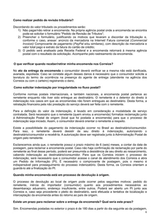Como realizar pedido de revisão tributária?
Discordando do valor tributado os procedimentos serão:
1) Não pagar/não retirar a encomenda. Na própria agência postal onde a encomenda se encontra
pode-se solicitar o formulário "Pedido de Revisão de Tributos";
2) Preencher o formulário, justificando os motivos que levaram a discordar da tributação e,
conforme o caso, anexar: anúncio da mercadoria na Internet/ Fatura comercial (Commercial
Invoice)/ Comprovante de pagamento (PayPal e/ou similares), com descrição da mercadoria e
valor total pago e extrato da fatura do cartão de crédito;
3) O pedido será analisado pela Receita Federal e a encomenda retornará à mesma agência
postal com o resultado da solicitação. Acompanhe pelo rastreamento da encomenda.
O que verificar quando receber/retirar minha encomenda nos Correios?
No ato da entrega da encomenda o consumidor deverá verificar se a mesma não está danificada,
avariada, espoliada. Caso se constate algum desses danos é necessário que o consumidor solicite a
lavratura do termo de ocorrência na presença do agente de entrega (atendente na agência dos
Correios ou com o carteiro) registrando o dano.
Como solicitar indenização por irregularidade no fluxo postal?
Conforme normas postais internacionais, e também nacionais, a encomenda postal pertence ao
remetente enquanto não tiver sido entregue ao destinatário. O remetente é o detentor do direito à
indenização nos casos em que as encomendas não forem entregues ao destinatário. Desta forma, a
retratação financeira pela não prestação do serviço deverá ser feita com o remetente.
Para a definição do valor da indenização, é levado em consideração a modalidade de serviço
contratada. Será necessário que o remetente (quem enviou a encomenda) formalize reclamação junto
à Administração Postal de origem (local que foi postada a encomenda) para que o processo de
indenização seja iniciado. Assim, o consumidor deverá orientar o remetente a respeito.
Existe a possibilidade do pagamento da indenização ocorrer no Brasil ao destinatário/consumidor.
Para isso, o remetente deverá desistir de seu direito à indenização, autorizando o
destinatário/consumidor a recebê-la. A autorização deve ser registrada junto à Administração Postal de
origem pelo remetente.
Esclarecemos ainda que, o remetente possui o prazo máximo de 6 (seis) meses, a contar da data de
postagem, para reclamar a encomenda postal. Caso não haja confirmação de reclamação por parte do
remetente ao final desse período, poderá ser presumida a desistência de seu direito ao ressarcimento,
cabendo indenização ao destinatário/consumidor. Para que os Correios iniciem o processo de
indenização, será necessário que o consumidor acesse o canal de atendimento dos Correios e abra
um Pedido de Informação (PI). É necessário o comprovante de postagem, pois o mesmo é
indispensável para prosseguimento do processo indenizatório. Desta forma, os Correios orientam a
guardá-lo até a finalização do PI.
Quando minha encomenda está em processo de devolução à origem.
O processo de devolução ao local de origem pode ocorrer pelos seguintes motivos: pedido do
remetente, inércia do importador (consumidor) quanto aos procedimentos necessários ao
desembaraço aduaneiro, endereço insuficiente, entre outros. Poderá ser aberto um PI junto aos
Correios e, caso seja procedente o pleito do destinatário, será efetuada a tentativa de localização e
interceptação da encomenda antes do retorno ao país de origem.
Existe um prazo para reclamar sobre a entrega da encomenda? Qual seria este prazo?
Sim. Encomendas postadas no exterior o prazo é de 180 dias a partir do dia seguinte ao da postagem,
6

 
