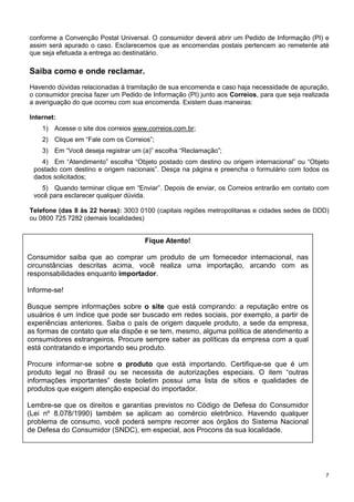conforme a Convenção Postal Universal. O consumidor deverá abrir um Pedido de Informação (PI) e
assim será apurado o caso. Esclarecemos que as encomendas postais pertencem ao remetente até
que seja efetuada a entrega ao destinatário.

Saiba como e onde reclamar.
Havendo dúvidas relacionadas à tramitação de sua encomenda e caso haja necessidade de apuração,
o consumidor precisa fazer um Pedido de Informação (PI) junto aos Correios, para que seja realizada
a averiguação do que ocorreu com sua encomenda. Existem duas maneiras:
Internet:
1) Acesse o site dos correios www.correios.com.br;
2) Clique em “Fale com os Correios”;
3) Em “Você deseja registrar um (a)” escolha “Reclamação”;
4) Em “Atendimento” escolha “Objeto postado com destino ou origem internacional” ou “Objeto
postado com destino e origem nacionais”. Desça na página e preencha o formulário com todos os
dados solicitados;
5) Quando terminar clique em “Enviar”. Depois de enviar, os Correios entrarão em contato com
você para esclarecer qualquer dúvida.
Telefone (das 8 às 22 horas): 3003 0100 (capitais regiões metropolitanas e cidades sedes de DDD)
ou 0800 725 7282 (demais localidades)

Fique Atento!
Consumidor saiba que ao comprar um produto de um fornecedor internacional, nas
circunstâncias descritas acima, você realiza uma importação, arcando com as
responsabilidades enquanto importador.
Informe-se!
Busque sempre informações sobre o site que está comprando: a reputação entre os
usuários é um índice que pode ser buscado em redes sociais, por exemplo, a partir de
experiências anteriores. Saiba o país de origem daquele produto, a sede da empresa,
as formas de contato que ela dispõe e se tem, mesmo, alguma política de atendimento a
consumidores estrangeiros. Procure sempre saber as políticas da empresa com a qual
está contratando e importando seu produto.
Procure informar-se sobre o produto que está importando. Certifique-se que é um
produto legal no Brasil ou se necessita de autorizações especiais. O item “outras
informações importantes” deste boletim possui uma lista de sítios e qualidades de
produtos que exigem atenção especial do importador.
Lembre-se que os direitos e garantias previstos no Código de Defesa do Consumidor
(Lei nº 8.078/1990) também se aplicam ao comércio eletrônico. Havendo qualquer
problema de consumo, você poderá sempre recorrer aos órgãos do Sistema Nacional
de Defesa do Consumidor (SNDC), em especial, aos Procons da sua localidade.

7

 