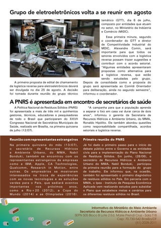 Grupo de eletroeletrônicos volta a se reunir em agosto
                                                                 temático (GTT), dia 6 de julho,
                                                                 composto por entidades que atuam
                                                                 no setor, no Ministério da Indústria
                                                                 e Comércio (MIDC).
                                                                     Essa primeira minuta, segundo
                                                                  o coordenador do GTT e diretor
                                                                  de Competitividade Industrial do
                                                                  MDIC, Alexandre Comin, será
                                                                  importante para que todos os
                                                                  setores envolvidos com a logística
                                                                  reversa possam trazer sugestões e
                                                                  contribuir com o acordo setorial.
                                                                  “Algumas entidades apresentaram
                                                                  propostas como alternativa para
                                                                  a logística reversa, que estão
                                                                  sendo estudadas pelo grupo.
    A primeira proposta de edital de chamamento      Depois de consolidada como a proposta do
da logística reversa para eletroeletrônicos deverá   grupo será apresentada ao Comitê Orientador
ser divulgada no dia 25 de agosto. A decisão         para deliberação, ainda no segundo semestre”,
foi tomada durante reunião do grupo técnico          informou o coordenador.


A PNRS é apresentada em encontro de secretários de saúde
    A Política Nacional de Resíduos Sólidos (PNRS)      “A campanha para que a população aprenda
foi apresentada a mais de três mil e quinhentos      a separar o lixo em casa vai durar cerca de dois
gestores, técnicos, educadores e pesquisadores       anos”, informou o gerente da Secretaria de
de todo o Brasil que participaram do XXVII           Recursos Hídricos e Ambiente Urbano, do MMA,
Congresso Nacional de Secretários Municipais de      Ronaldo Hipólito. Ele também abordou questões
Saúde, realizado em Brasília, na primeira quinzena   como responsabilidade compartilhada, acordos
de julho (12/07).                                    setoriais e logística reversa.


Reunião com representantes estrangeiros              Primeira reunião do PNRS
N a primeira quinzena do mês (13 / 0 7 ) ,           Já foi dado o primeiro passo para o início do
o       secretário  de   Recursos   Híd r i c o s    debate público entre o Governo e as entidades
e A mbiente Urbano, do MMA, N a b i l                civis para a implementação do Plano Nacional
B o n duki, também se encontrou co m o s             de Resíduos Sólidos. Em junho, (28/06), o
r e p r esentantes estrangeiros de emp r e s a s     secretário de Recursos Hídricos e Ambiente
c o m o a IBM, Apple, CA Technolo g i e s ,          Urbano do MMA, Nabil Bonduki, participou
Q u a l comm, Research in Motion, e n t r e          da primeira reunião para a formação do grupo
o u t r as. Os empresários se mostr a r a m          de trabalho. Ele informou que, na ocasião,
i n t e ressados na troca de experiê n c i a s       também foi apresentado o primeiro diagnóstico
c o m as novas tecnologias e as solu ç õ e s         de resíduos sólidos no País. Em parceria com o
v e r d es para o País, que sediará eve n t o s      MMA, o Ipea - Instituto de Pesquisa Econômica
i m p ortantes     nos    próximos     anos,         Aplicada vem realizando estudos para subsidiar
c o m o a Rio+20 (2012), a Copa d o                  o Plano que estabelece metas e cenários para
M u n do (2014) e as Olimpíadas (20 1 6 ) .          os diferentes resíduos sólidos no Brasil.



                                                          Informativo do Ministério do Meio Ambiente
                                                  Secretaria de Recursos Hídricos e Ambiente Urbano
                                               SEPN 505 Bloco B Lote 2 Ed. Marie Prendi Cruz - Sala T18
                                                                           Cep: 70.730-542 Brasília/DF
                                                                                        (61) 2028-2011
 