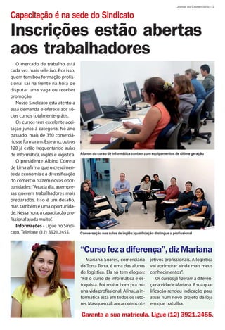 Jornal do Comerciário - 3

Capacitação é na sede do Sindicato
Inscrições estão abertas
aos trabalhadores
   O mercado de trabalho está
cada vez mais seletivo. Por isso,
quem tem boa formação profis-
sional sai na frente na hora de
disputar uma vaga ou receber
promoção.
   Nosso Sindicato está atento a
essa demanda e oferece aos só-
cios cursos totalmente grátis.
   Os cursos têm excelente acei-
tação junto à categoria. No ano
passado, mais de 350 comerciá-
rios se formaram. Este ano, outros
120 já estão frequentando aulas
de informática, inglês e logística.   Alunos do curso de informática contam com equipamentos de última geração

   O presidente Albino Correia
de Lima afirma que o crescimen-
to da economia e a diversificação
do comércio trazem novas opor-
tunidades: “A cada dia, as empre-
sas querem trabalhadores mais
preparados. Isso é um desafio,
mas também é uma oportunida-
de. Nessa hora, a capacitação pro-
fissional ajuda muito”.
   Informações - Ligue no Sindi-
cato. Telefone (12) 3921.2455.        Conversação nas aulas de inglês: qualificação distingue o profissional




                                      “Curso fez a diferença”, diz Mariana
                                         Mariana Soares, comerciária             jetivos profissionais. A logística
                                      da Torra Torra, é uma das alunas           vai aprimorar ainda mais meus
                                      de logística. Ela só tem elogios:          conhecimentos”.
                                      “Fiz o curso de informática e es-              Os cursos já fizeram a diferen-
                                      toquista. Foi muito bom pra mi-            ça na vida de Mariana. A sua qua-
                                      nha vida profissional. Afinal, a in-       lificação rendeu indicação para
                                      formática está em todos os seto-           atuar num novo projeto da loja
                                      res. Mas quero alcançar outros ob-         em que trabalha.

                                      Garanta a sua matrícula. Ligue (12) 3921.2455.
 