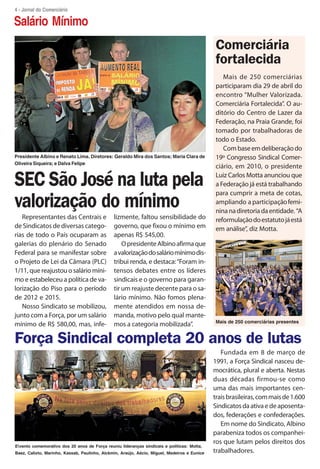 4 - Jornal do Comerciário

Salário Mínimo
                                                                                              Comerciária
                                                                                              fortalecida
                                                                                                 Mais de 250 comerciárias
                                                                                              participaram dia 29 de abril do
                                                                                              encontro “Mulher Valorizada.
                                                                                              Comerciária Fortalecida”. O au-
                                                                                              ditório do Centro de Lazer da
                                                                                              Federação, na Praia Grande, foi
                                                                                              tomado por trabalhadoras de
                                                                                              todo o Estado.
                                                                                                 Com base em deliberação do
Presidente Albino e Renato Lima. Diretores: Geraldo Mira dos Santos; Maria Clara de           19º Congresso Sindical Comer-
Oliveira Siqueira; e Dalva Felipe
                                                                                              ciário, em 2010, o presidente

SEC São José na luta pela                                                                     Luiz Carlos Motta anunciou que
                                                                                              a Federação já está trabalhando
                                                                                              para cumprir a meta de cotas,
valorização do mínimo                                                                         ampliando a participação femi-
                                                                                              nina na diretoria da entidade. “A
   Representantes das Centrais e               lizmente, faltou sensibilidade do              reformulação do estatuto já está
de Sindicatos de diversas catego-              governo, que fixou o mínimo em                 em análise”, diz Motta.
rias de todo o País ocuparam as                apenas R$ 545,00.
galerias do plenário do Senado                     O presidente Albino afirma que
Federal para se manifestar sobre               a valorização do salário mínimo dis-
o Projeto de Lei da Câmara (PLC)               tribui renda, e destaca: “Foram in-
1/11, que reajustou o salário míni-            tensos debates entre os líderes
mo e estabeleceu a política de va-             sindicais e o governo para garan-
lorização do Piso para o período               tir um reajuste decente para o sa-
de 2012 e 2015.                                lário mínimo. Não fomos plena-
   Nosso Sindicato se mobilizou,               mente atendidos em nossa de-
junto com a Força, por um salário              manda, motivo pelo qual mante-
                                                                                              Mais de 250 comerciárias presentes
mínimo de R$ 580,00, mas, infe-                mos a categoria mobilizada”.

Força Sindical completa 20 anos de lutas
                                                                                                 Fundada em 8 de março de
                                                                                              1991, a Força Sindical nasceu de-
                                                                                              mocrática, plural e aberta. Nestas
                                                                                              duas décadas firmou-se como
                                                                                              uma das mais importantes cen-
                                                                                              trais brasileiras, com mais de 1.600
                                                                                              Sindicatos da ativa e de aposenta-
                                                                                              dos, federações e confederações.
                                                                                                 Em nome do Sindicato, Albino
                                                                                              parabeniza todos os companhei-
                                                                                              ros que lutam pelos direitos dos
Evento comemorativo dos 20 anos de Força reuniu lideranças sindicais e políticas: Motta,
Baez, Calixto, Marinho, Kassab, Paulinho, Alckmin, Araújo, Aécio, Miguel, Medeiros e Eunice   trabalhadores.
 