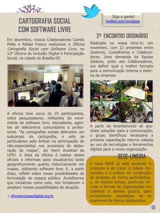 CARTOGRAFIA SOCIAL
COM SOFTWARE LIVRE
Em dezembro, nossos Colaboradores Camila
Mello e Rafael Franco realizaram a Oficina
Cartografia Social com Software Livre, na
12º Oficina de Inclusão Digital e Participação
Social, na cidade de Brasília-DF.

A oficina teve cerca de 25 participantes,
entre pesquisadores, militantes do movimento do software livre, educadores, agentes de telecentros comunitários e professores. “As cartografias sociais delineiam um
subcampo da cartografia, e este se
particulariza pela ênfase na participação de
não-especialistas nos processos de elaboração de mapas", diz Henri Acselrad da
UFRJ. A ideia da oficina é coletar dados
oficiais e informais para visualizá-los tanto
geograficamente quanto historicamente em
mapas, utilizando software livre. E, a partir
disso, refletir sobre novas possibilidades de
formulação do espaço público. Acreditamos
que iniciativas como esta, nos fortalecem e
ampliam nossas possibilidades de atuação.
+ oficinainclusaodigital.org.br

Siga a gente!
twitter.com/enraizes

2º ENCONTRO ORDINÁRIO
Realizada na nossa SEDE-SP, em
novembro, com 12 presentes entre
Gestores, Conselheiros e Colaboradores. Uma demanda da Equipe
Gestora, junto aos Colaboradores,
era definir qual o melhor formato
para a comunicação interna e externa da empresa.

A partir do levantamento de possíveis soluções para a comunicação,
o grupo identificou necessária a
primeira capacitação interna voltada
ao uso de tecnologias e ferramentas
digitais para a nossa organização.

SEDE-LIMEIRA
A nova SEDE já está atuando! A
proposta é de trazer à cidade discussões e a prática da construção
de projetos de forma participativa,
e, ao mesmo tempo, promover oficinas e formas de organizações em
coletivos e demais grupos, para
encontrarem estratégias de se
manterem de forma colaborativa.

2

 