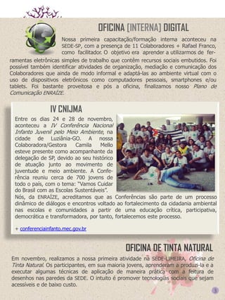 OFICINA [INTERNA] DIGITAL
Nossa primeira capacitação/formação interna aconteceu na
SEDE-SP, com a presença de 11 Colaboradores + Rafael Franco,
como facilitador. O objetivo era aprender a utilizarmos de ferramentas eletrônicas simples de trabalho que contêm recursos sociais embutidos. Foi
possível também identificar atividades de organização, mediação e comunicação dos
Colaboradores que ainda de modo informal e adaptá-las ao ambiente virtual com o
uso de dispositivos eletrônicos como computadores pessoais, smartphones e/ou
tablets. Foi bastante proveitosa e pós a oficina, finalizamos nosso Plano de
Comunicação ENRAÍZE.

IV CNIJMA
Entre os dias 24 e 28 de novembro,
aconteceu a IV Conferência Nacional
Infanto Juvenil pelo Meio Ambiente, na
cidade de Luziânia-GO. A nossa
Colaboradora/Gestora
Camila
Mello
esteve presente como acompanhante da
delegação de SP, devido ao seu histórico
de atuação junto ao movimento de
juventude e meio ambiente. A Conferência reuniu cerca de 700 jovens de
todo o país, com o tema: “Vamos Cuidar
do Brasil com as Escolas Sustentáveis”.
Nós, da ENRAÍZE, acreditamos que as Conferências são parte de um processo
dinâmico de diálogos e encontros voltado ao fortalecimento da cidadania ambiental
nas escolas e comunidades a partir de uma educação crítica, participativa,
democrática e transformadora, por tanto, fortalecemos este processo.
+ conferenciainfanto.mec.gov.br

OFICINA DE TINTA NATURAL
Em novembro, realizamos a nossa primeira atividade na SEDE-LIMEIRA, Oficina de
Tinta Natural. Os participantes, em sua maioria jovens, aprenderam a produzi-la e a
executar algumas técnicas de aplicação de maneira prática com a feitura de
desenhos nas paredes da SEDE. O intuito é promover tecnologias sociais que sejam
acessíveis e de baixo custo.

3

 