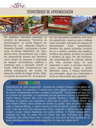 TERRITÓRIOS DE APRENDIZAGEM

Em setembro, estivemos presentes no
encontro de educadores “Territórios da
Aprendizagem,” na escola Stagium em
Diadema-SP, com Alejandra Dubovik e
Alejandra Cippitelli – educadoras e fundadoras da Escola FABULINUS, em Tigre,
Buenos Aires. Apresentaram-nos o trabalho desenvolvido através dos Territórios
como campo de pesquisa e exploração
de espaços comunicativos, estéticos e
habitáveis para a educação infantil. A
Escola FABULINUS fundamenta-se nas
práticas pedagógicas das escolas de
educação infantil de Reggio Emilia, Itália.
A proposta do encontro foi de proporcio-

nar aos educadores brasileiros uma troca
de experiências e abertura para o diálogo
sobre educação. Exemplos de espaços de
aprendizagem
foram
apresentados:
território dos planos inclinados, território
de luz e sombra, território dos espelhos,
território das pedras, território da palavra
e território da água. Em tais territórios,
são disponibilizados às crianças objetos
dos mais diversos tipos, no qual
estimulam a sentir e perceber texturas,
cores, temperaturas, pesos e gostos
diferentes. Assim, a criança desenvolve
sua percepção, aguça sua criatividade e
torna-se mais curiosa para aprender.

ROLÊ CARTOGRAFFITI
Participamos do Rolê Cartograffiti - iniciativa do Coletivo Imargem e da galera do
Ônibus Hacker, em setembro. O evento teve como objetivo promover a visitação
de pontos cartografados durante o projeto Cartograffiti. “Começamos por aqui por
ser próximo da rodoviária, e é necessário porque queremos discutir a mobilidade”,
explica Mauro. Próximo dali, entre as estações Santana e Tietê, 50 grafiteiros
pintaram as pilastras que sustentam a linha azul do metrô. O Museu Aberto de
Arte Urbana (MAAU) reúne artistas de renome no grafite. Após atravessar a balsa
sobre a Represa Billings, o roteiro termina na Ilha do Bororé, quando SP se torna
rural. Tudo isso junto com pessoas que vivem e pensam a cidade com um desejo
comum: ocupar cidades brasileiras com ações políticas. O Projeto Cartograffiti é
realizado por meio do edital Arte na Cidade pela Secr. Municipal de Cultura,
idealizado pelo artista Mauro Neri. Consiste em uma série de intervenções em 21
locais estratégicos, em um recorte específico do mapa da cidade de SP.
+ projetocartograffiti.blogspot.com.br

4

 