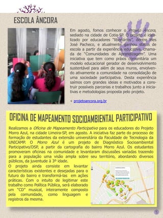 ESCOLA ÂNCORA
Em agosto, fomos conhecer o Projeto Âncora,
sediado na cidade de Cotia-SP. O projeto é idealizado por educadores “libertários”, dentre eles
José Pacheco, e atualmente ganhou status de
escola a partir da experiência educativa, chamada de “Comunidades de Aprendizagem”. Uma
iniciativa que tem como práxis comunitária um
modelo educacional gerador de desenvolvimento
sustentável para além de seus muros, envolvendo ativamente a comunidade na consolidação de
uma sociedade participativa. Desta experiência
saímos com grandes ideias e motivados a construir possíveis parcerias e trabalhos junto a iniciativas e metodologias proposta pelo projeto.
+ projetoancora.org.br

Realizamos a Oficina de Mapeamento Participativo para os educadores do Projeto
Morro Azul, na cidade Limeira-SP, em agosto. A iniciativa faz parte do processo de
formação de estudantes da extensão universitária da Faculdade de Tecnologia da
UNICAMP. O Morro Azul é um projeto de Diagnóstico Socioambiental
Participativo/DSP, a partir da cartografia do bairro Morro Azul. Os estudantes
promoveram oficinas na comunidade e levantaram discussões variadas trazendo
para a população uma visão ampla sobre seu território, abordando diversos
públicos, da juventude à 3º idade.
O projeto ainda consiste em levantar
características existentes e desejadas para o
futuro do bairro e transformá-las em ações
práticas. Com o intuito de legitimar este
trabalho como Política Pública, será elaborado
um “CD” musical, inteiramente composto
pela comunidade, como linguagem e
registros da mesma.

5

 