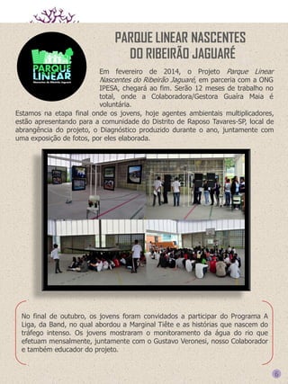 PARQUE LINEAR NASCENTES
DO RIBEIRÃO JAGUARÉ
Em fevereiro de 2014, o Projeto Parque Linear
Nascentes do Ribeirão Jaguaré, em parceria com a ONG
IPESA, chegará ao fim. Serão 12 meses de trabalho no
total, onde a Colaboradora/Gestora Guaíra Maia é
voluntária.
Estamos na etapa final onde os jovens, hoje agentes ambientais multiplicadores,
estão apresentando para a comunidade do Distrito de Raposo Tavares-SP, local de
abrangência do projeto, o Diagnóstico produzido durante o ano, juntamente com
uma exposição de fotos, por eles elaborada.

No final de outubro, os jovens foram convidados a participar do Programa A
Liga, da Band, no qual abordou a Marginal Tiête e as histórias que nascem do
tráfego intenso. Os jovens mostraram o monitoramento da água do rio que
efetuam mensalmente, juntamente com o Gustavo Veronesi, nosso Colaborador
e também educador do projeto.

6

 