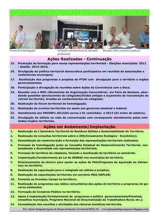 Fórum de homologação

Seminário interterritorial de educação
profissional

Reunião sobre consórcios públicos

Ações Realizadas - Continuação
15.

Promoção de formação para novas representações territoriais - Eleições municipais: 2012
- Gestão: 2013-2016;

16.

Divulgação da política territorial democrática participativa em reuniões de associações e
conferências municipais;

17.

Atualização dos programas e projetos do PTDS com divulgação para o território e órgãos
governamentais;

18.

Participação e divulgação de reuniões sobre Ações de Convivência com o Seca;

19.

Reunião com o MOC (Movimento de Organização Comunitária), em Feira de Santana, abordando questões estruturantes do colegiado(dívidas antigas e orçamento de manutenção do
veículo territorial), levados ao conhecimentos do colegiado;

20.

Realização do fórum territorial de homologação;

21.

Realização de eventos territoriais em apoio aos governos estadual e federal;

22.

Atendimento aos PROINFs 2012(04 carros e 01 caminhão) e 2013 (01 trator de esteira);

23.

Divulgação de editais na rede de comunicação com consequente atendimento pelas entidades/órgãos territoriais.

Ações em Andamento/Implantação
1.

Realização do I Seminário Territorial de Resíduos Sólidos e Sustentabilidade do Território;

2.

Realização de consultas territoriais sobre o ZEE(Zoneamento Ecológico - Econômico);

3.

Consolidação da reestruturação e formação das representações territoriais realizadas;

4.

Processo de homologação junto ao Conselho Estadual de Desenvolvimento Territorial, contemplando a diversidade nas representações territoriais;

5.

Processo de território da cidadania, focando a localização do território no semiárido.

6.

Implantação/fortalecimento da Lei do SEBRAE nos municípios do território;

7.

Direcionamento de técnico para apoiar as ações do PAA(Programa de Aquisição de Alimentos) no território;

8.

Realização de capacitação para o colegiado em editais e projetos;

9.

Realização de capacitações territoriais via convênio MDA/SEPLAN;

10.

Fomento ao Pronatec Campo no território;

11.

Realização de programas nas rádios comunitárias das ações do território e programas do governo existentes;

12.

Formação de Consórcio Público no território;

13.

Apoio à implantação/fortalecimento de programas e política governamentais(Planehab,
conselhos municipais, Programa Nacional de Documentação da Trabalhadora Rural, etc.);

14.

Consolidação das reuniões e atividades das câmaras temáticas territoriais.

Por: Josete Sampaio(Agente de Desenvolvimento Territorial/SEPLAN - www.piemontedoparaguassu.blogspot.com)

 