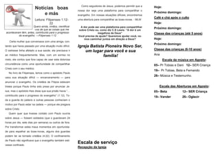 Como seguidores de Jesus, podemos permitir que a
                           Notícias boas                  nossa dor seja uma plataforma para compartilhar o
                                                                                                                 Hoje:
                                                                                                                 Próximo domingo:
                               e más                      evangelho. Em nossas situações difíceis, encontremos
                                                                                                                 Café e chá após o culto
                           Leitura: Filipenses 1:12-      uma abertura para compartilhar as boas-novas. - MLW
                                       22                                                                        Hoje:
                      Quero ainda, irmãos, cientificar     A dor pode ser uma plataforma para compartilhar
                      -vos de que as coisas que me                                                               Próximo domingo:
                                                          sobre Cristo ou, como diz C.S Lewis: “A dor é um
aconteceram têm, antes, contribuído para o progresso                     megafone de Deus”                       Classe das crianças (até 5 anos)
          do evangelho. —Filipenses 1:12                  Você precisa de ajuda? Queremos ajudar você, va-
                                                              mos caminhar juntos em direção a Deus?             Hoje:
   Certa mulher que conversava com uma amiga, con-
                                                                                                                 Próximo domingo:
tando que havia passado por uma situação muito difícil.   Igreja Batista Pioneira Novo Ser,
                                                                                                                 Classe das crianças (6-10 anos)
O estresse tinha afetado a sua saúde, ela precisava ir        um lugar para você e sua
ao médico frequentemente. Mas, com um sorriso no                        família!                                 Ana
rosto, ela contou que fora capaz de usar esta dolorosa                                                                   Escala da música em Agosto:
circunstância como uma oportunidade de compartilhar                                                              05– Pr Tobias e Dani 12– SER Criança
Cristo com o seu médico.
                                                                                                                 19– Pr Tobias, Beta e Fernando
   No livro de Filipenses, lemos como o apóstolo Paulo
                                                                                                                 26– Música e Testemunho.
usou sua situação difícil — encarceramento — para
anunciar o evangelho. Os cristãos de Filipos estavam
tristes porque Paulo tinha sido preso por anunciar Je-                                                              Escala das Aberturas em Agosto:
sus, mas o apóstolo lhes disse que sua prisão havia “…                                                           05– Beta            12– SER Criança
contribuído para o progresso do evangelho” (1:12). To-
                                                                                                                 19– Vander          26– Oglacir
da a guarda do palácio e outras pessoas conheciam o
motivo por Paulo estar na cadeia — porque ele pregava
sobre Cristo.
   Quem quer que tivesse contato com Paulo ouviria
sobre Jesus — fossem soldados (que o guardavam 24
horas por dia, sete dias por semana) ou outros de fora.
Por transformar estes maus momentos em oportunida-
de para espalhar as boas-novas, alguns dos guardas
podem ter se tornado cristãos (4:22). O confinamento
de Paulo não significava que o evangelho também esti-
vesse confinado.
                                                          Escala de serviço
                                                          Recepção da Igreja
 